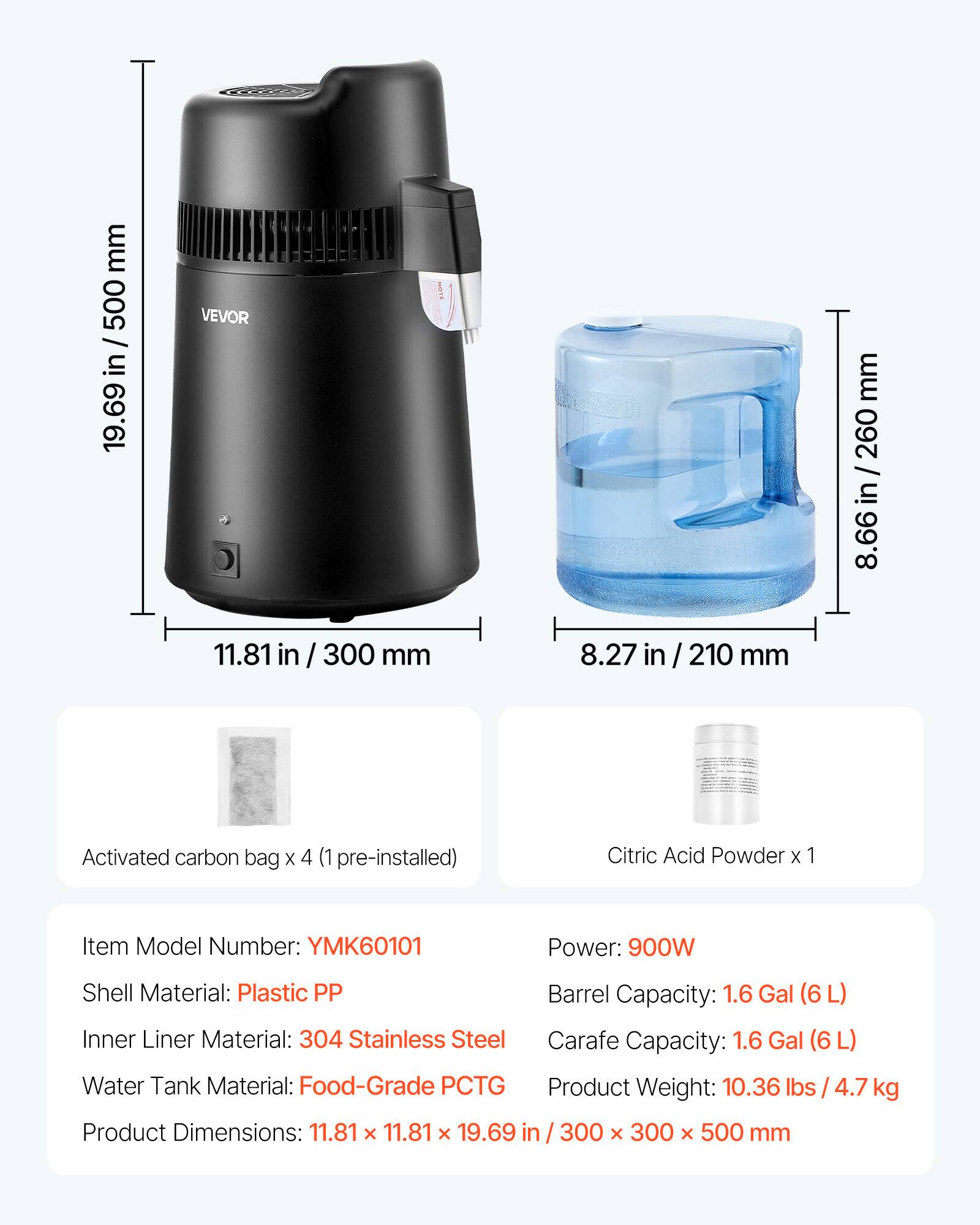 mm 500 / in 19.69  
VEVOR  
mm 260 / in 8.66  
11.81 in / 300 mm  
8.27 in / 210 mm  
Activated carbon bag X 4 (1 pre-installed)  
Citric Acid Powder X 1  
Item Model Number: YMK60101  
Power: 900W  
Shell Material: Plastic PP  
Barrel Capacity: 1.6 Gal (6L)  
Inner Liner Material: 304 Stainless Steel  
Carafe Capacity: 1.6 Gal (6L)  
Water Tank Material: Food-Grade PCTG  
Product Weight: 10.36 lbs / 4.7 kg  
Product Dimensions: 11.81 X 11.81 X 19.69 in  
300 X 300 X 500 mm
