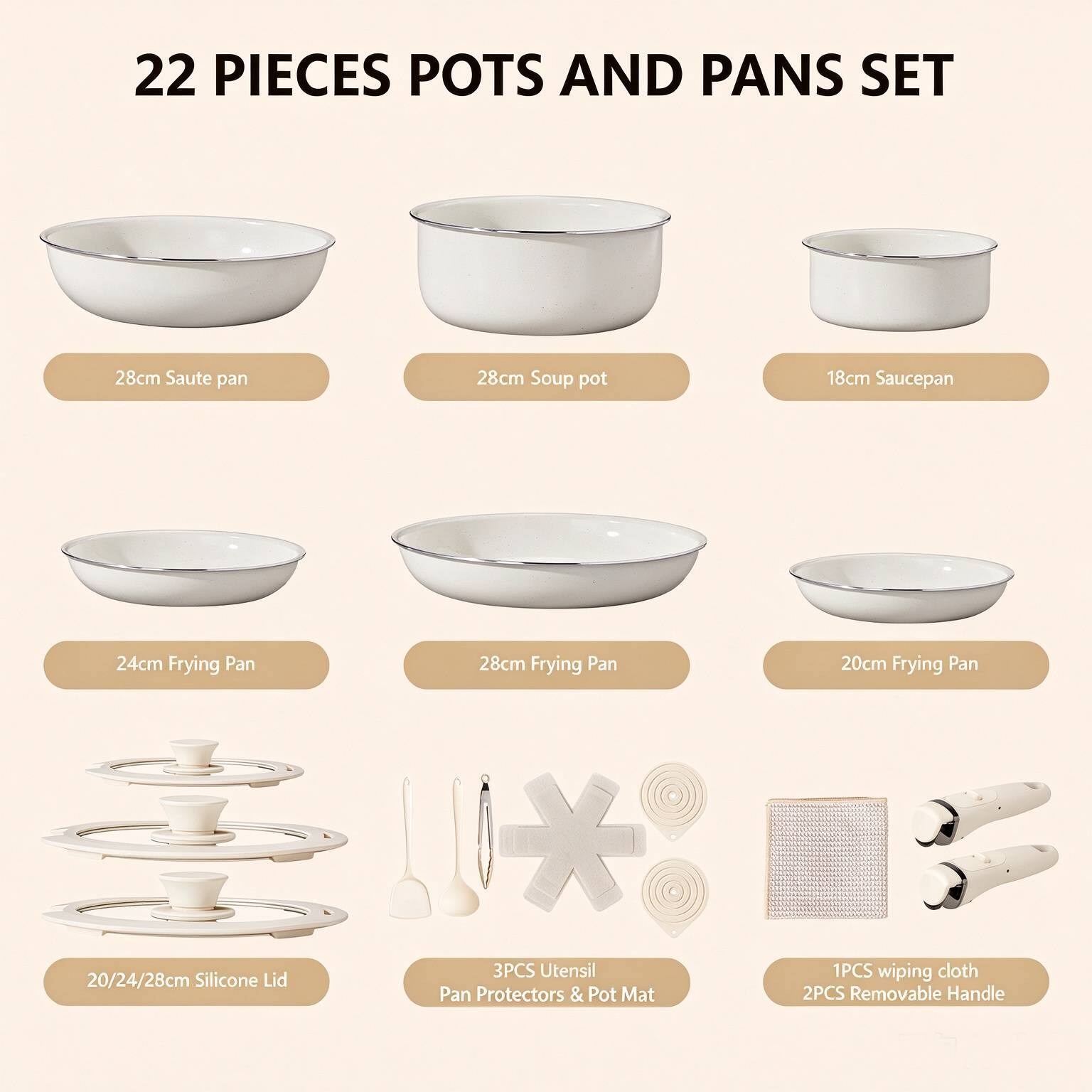 22 PIECES POTS AND PANS SET

- 28cm Saute pan
- 28cm Soup pot
- 18cm Saucepan
- 24cm Frying Pan
- 28cm Frying Pan
- 20cm Frying Pan
- 20/24/28cm Silicone Lid
- 3PCS Utensil Pan Protectors & Pot Mat
- 1PCS wiping cloth
- 2PCS Removable Handle