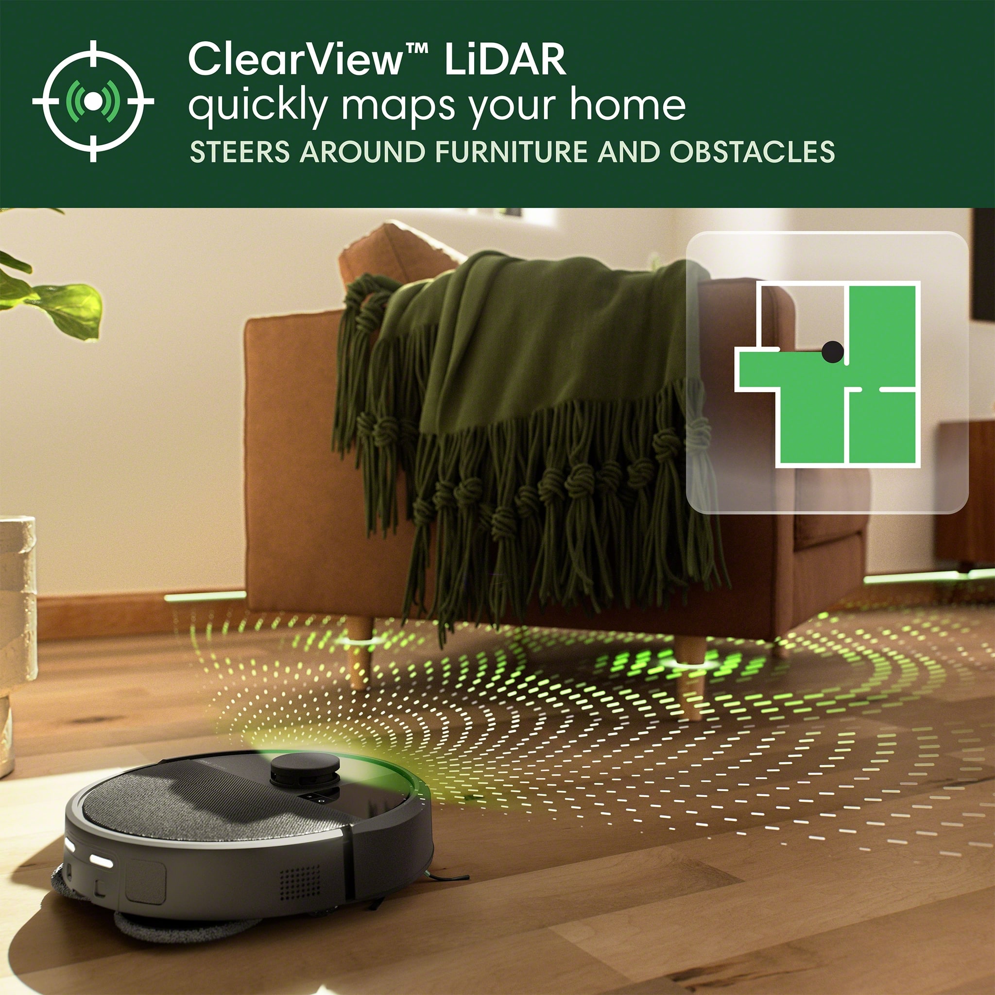 ClearView LiDAR quickly maps your home, steering around furniture and obstacles.