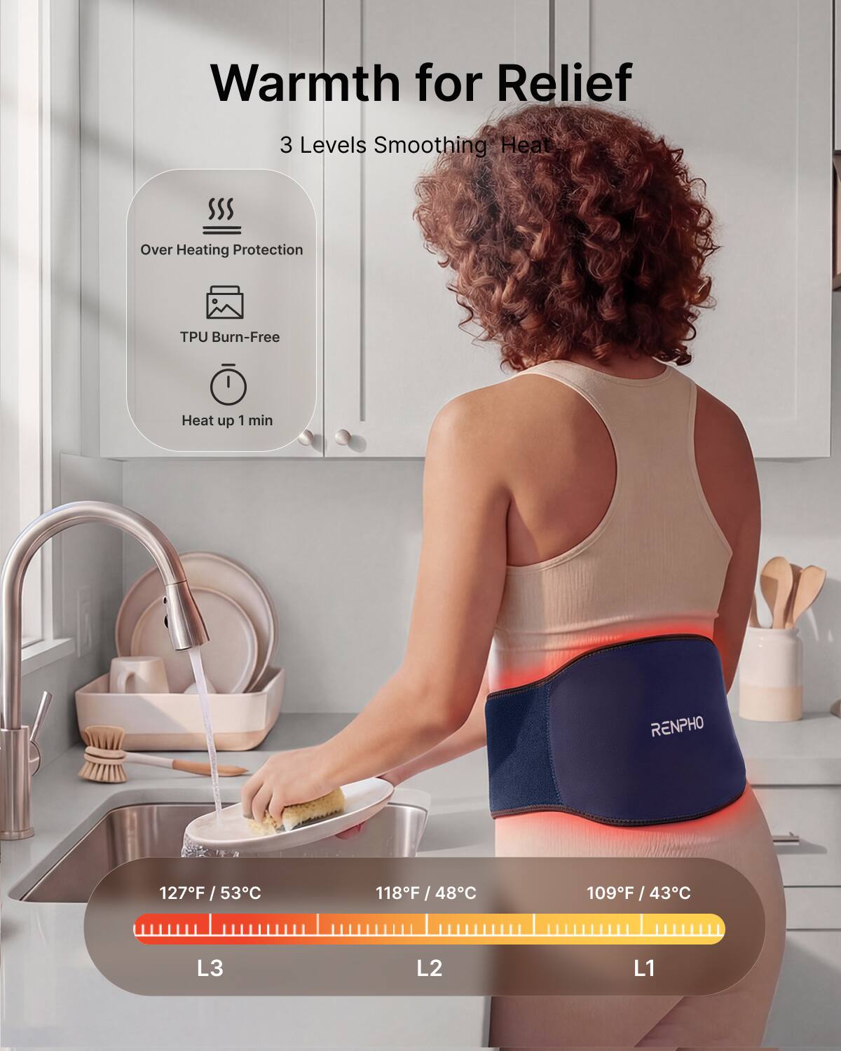 Warmth for Relief  
3 Levels Smoothing Heat  
Over Heating Protection  
TPU Burn-Free  
Heat up 1 min  
RENPHO  
127F / 53C  
118F / 48C  
109F / 43C  
L3  
L2  
L1