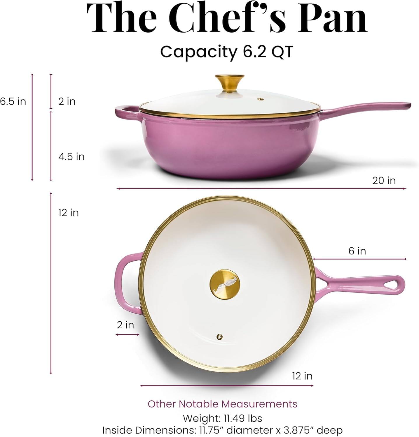The Chef's Pan  
Capacity: 6.2 QT  

Dimensions:  
- Height: 6.5 in  
- Diameter: 12 in  
- Inside Dimensions: 11.75" diameter x 3.875" deep  
- Lid: 20 in (diameter) x 6 in (height)  

Other Notable Measurements:  
- Weight: 11.49 lbs