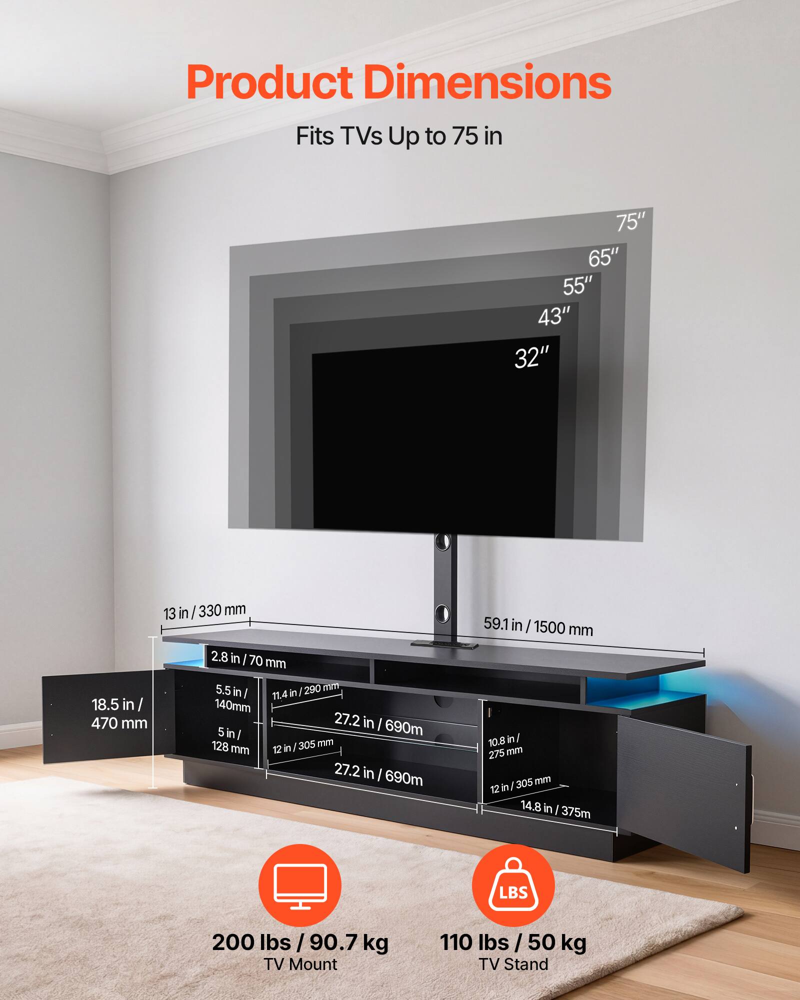 Product Dimensions

Fits TVs Up to 75 in

75" 65" 55" 43" 32"

13 in / 330 mm

2.8 in / 70 mm

59.1 in / 1500 mm

18.5 in / 470 mm

5.5 in / 140 mm

5 in / 128 mm

11.4 in / 290 mm

10.8 in / 275 mm

12 in / 305 mm

14.8 in / 375 mm

200 lbs / 90.7 kg TV Mount

110 lbs / 50 kg TV Stand