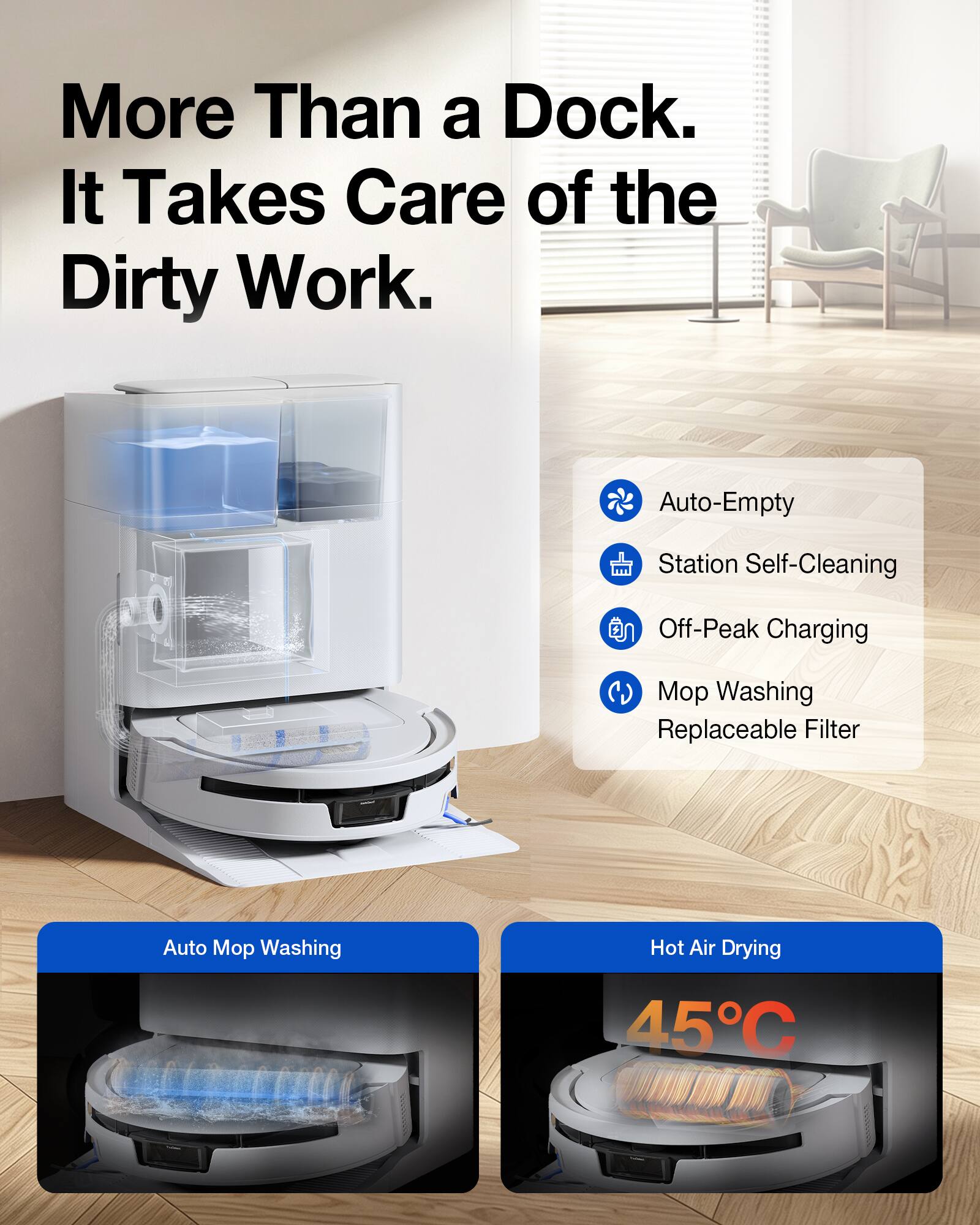 More Than a Dock. It Takes Care of the Dirty Work.

- Auto-Empty
- Station Self-Cleaning
- Off-Peak Charging
- Mop Washing
- Replaceable Filter
- Auto Mop Washing
- Hot Air Drying 45°C