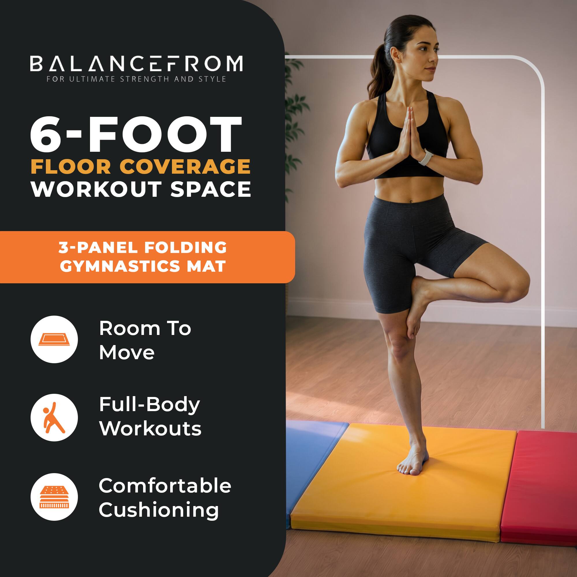 BALANCEFROM  
FOR ULTIMATE STRENGTH AND STYLE

6-FOOT FLOOR COVERAGE WORKOUT SPACE

3-PANEL FOLDING GYMNASTICS MAT

- Room To Move
- Full-Body Workouts
- Comfortable Cushioning