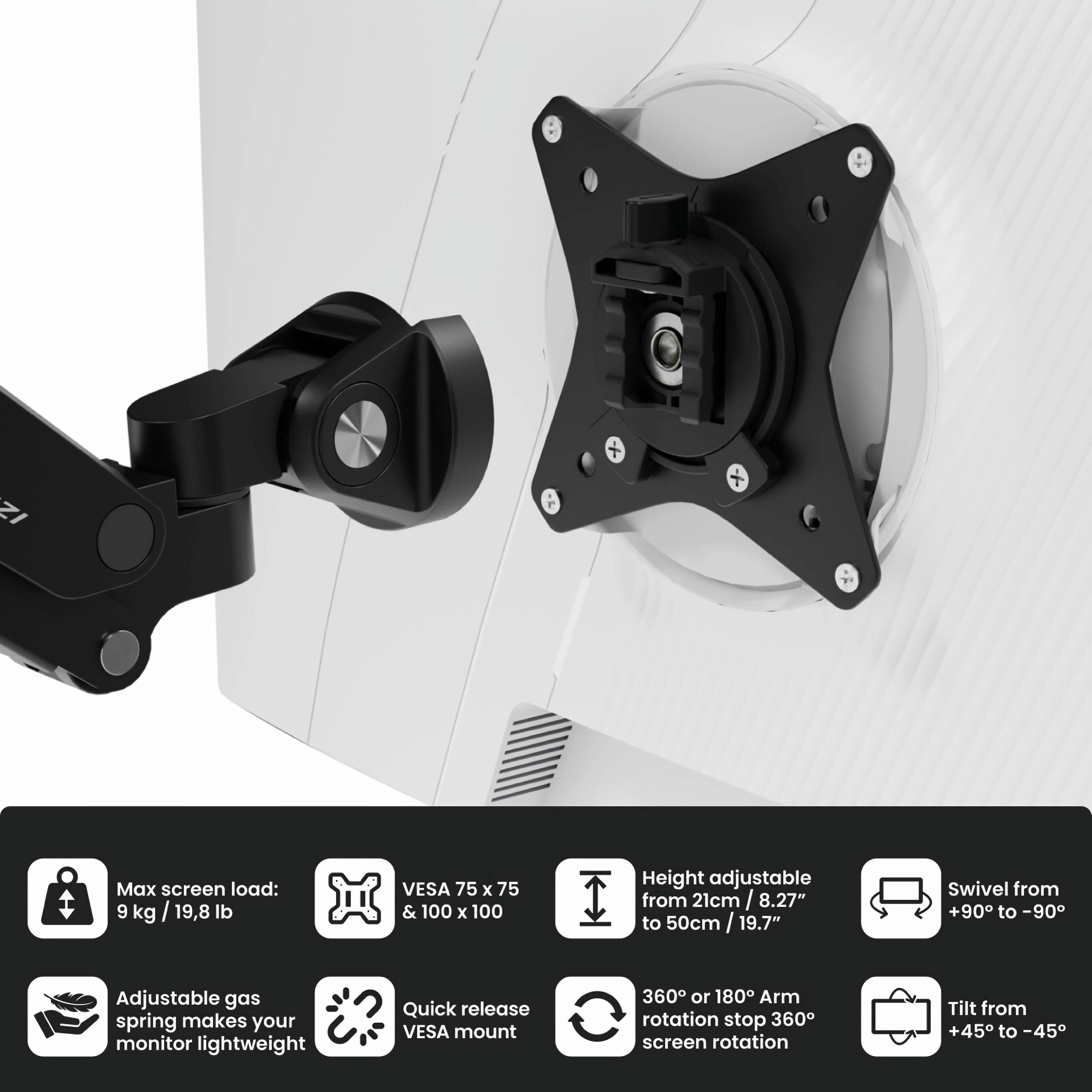 - Max screen load: 9 kg / 19.8 lb
- VESA 75 x 75 & 100 x 100
- Height adjustable from 21cm / 8.27" to 50cm / 19.7"
- Swivel from +90° to -90°
- Adjustable gas spring makes your monitor lightweight
- Quick release VESA mount
- 360° or 180° Arm rotation stop 360° screen rotation
- Tilt from +45° to -45°