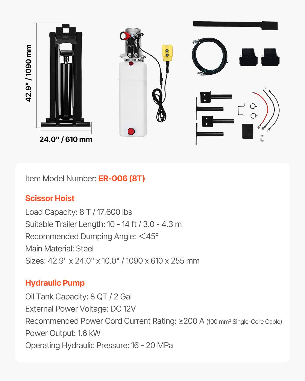 mm 1090 / 42.9" 24.0" I 610 mm  
Item Model Number: ER-006 (8T)  
Scissor Hoist  
Load Capacity: 8 T / 17,600 lbs  
Suitable Trailer Length: 10 - 14 ft / 3.0 - 4.3 m  
Recommended Dumping Angle: <45°  
Main Material: Steel  
Sizes: 42.9" X 24.0" x 10.0" / 1090 X 610 X 255 mm  
Hydraulic Pump  
Oil Tank Capacity: 8 QT / 2 Gal  
External Power Voltage: DC 12V  
Recommended Power Cord Current Rating: ≥200 A (100 mm² Single-Core Cable)  
Power Output: 1.6 kW  
Operating Hydraulic Pressure: 16 - 20 MPa