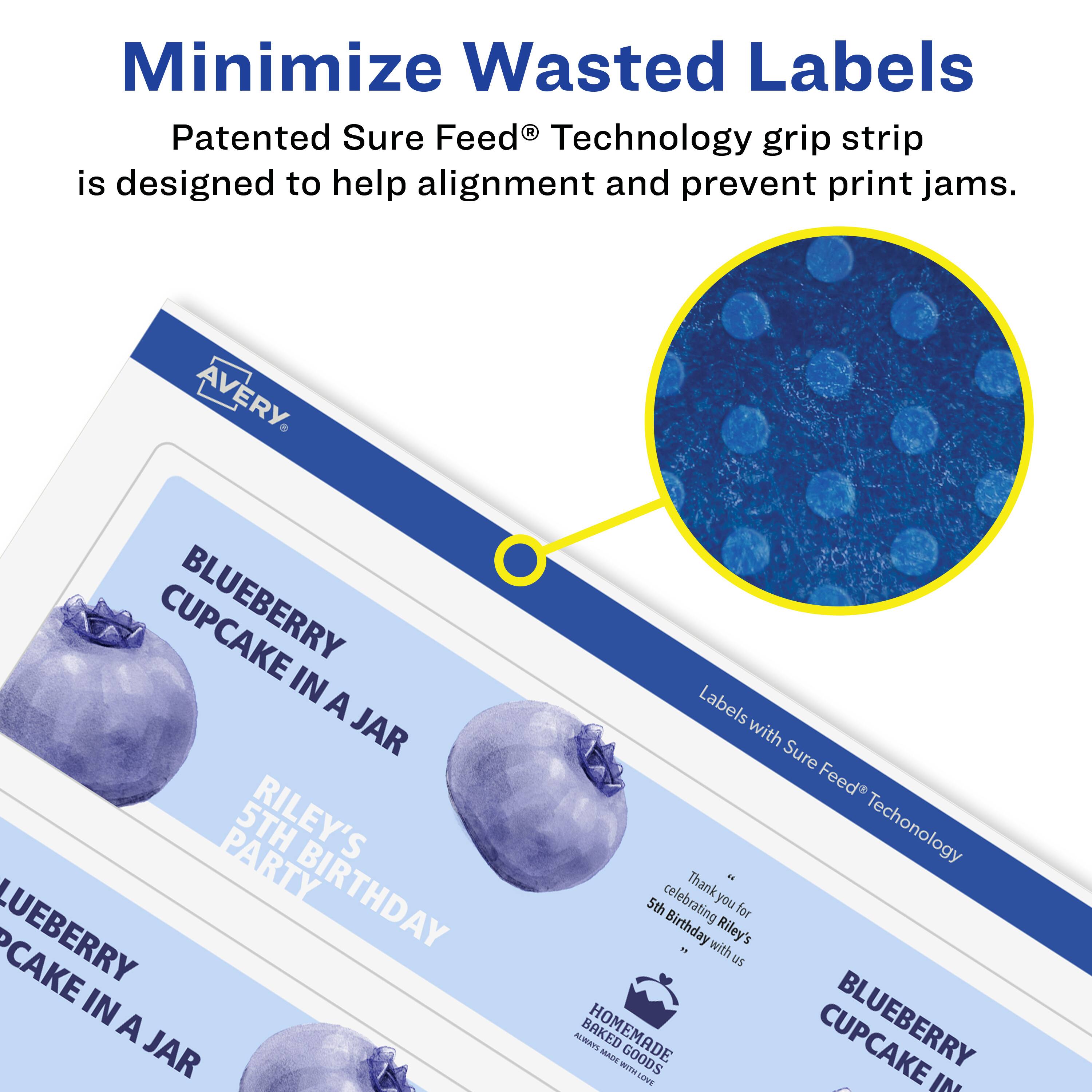Minimize Wasted Labels

Patented Sure Feed® Technology grip strip is designed to help alignment and prevent print jams.

AVERY

BLUEBERRY CUPCAKE IN A JAR

RILEY'S 5TH BIRTHDAY PARTY

Labels with Sure Feed® Technology

Thank you for celebrating Riley's 5th Birthday with us

BLUEBERRY CUPCAKE IN A JAR

HOMEMADE BAKED GOODS WITH LOVE
