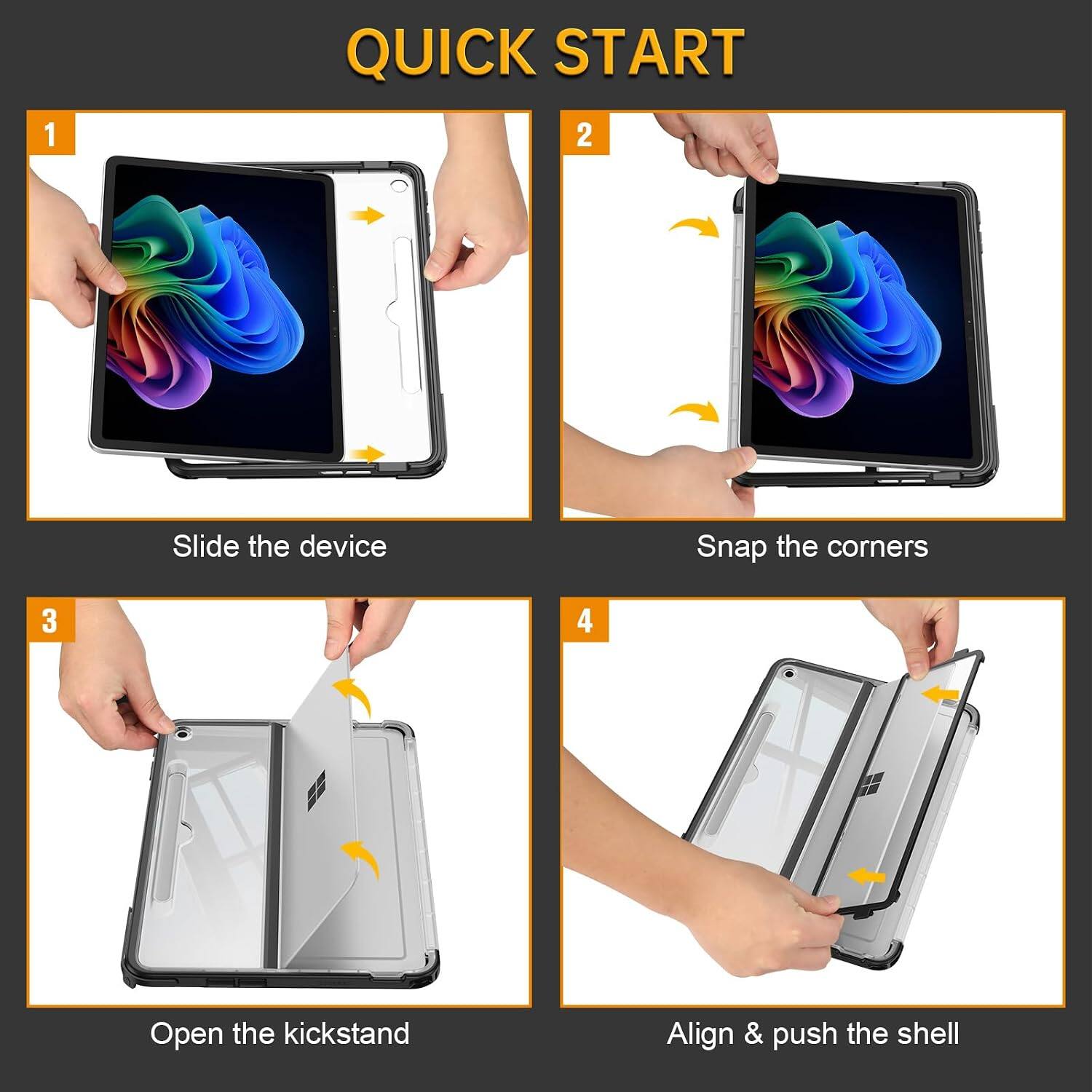 1. Slide the device
2. Snap the corners
3. Open the kickstand
4. Align & push the shell