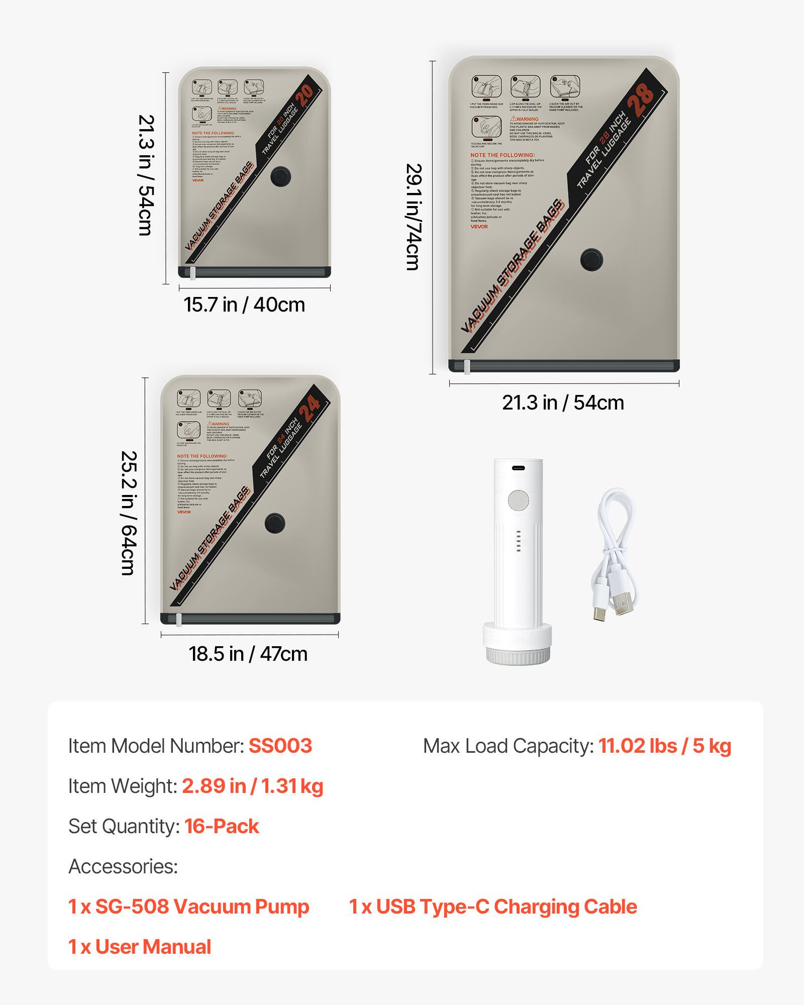 21.3 in / 54cm  
20 FOR 1 PR AG GE ACUUM  
15.7 in / 40cm  
29.1 in / 74cm  
28 INCH O FELLOWINE FOR 2 LUBGAGE TRAVEL BAGS BA STORAGE VACUUM  
25.2 in / 64cm  
24 PONI LUDDASE TRA ve B STORA VACUUM  
21.3 in / 54cm  
18.5 in / 47cm  

Item Model Number: SS003  
Max Load Capacity: 11.02 lbs / 5 kg  
Item Weight: 2.89 in / 1.31 kg  
Set Quantity: 16-Pack  
Accessories:  
1 X SG-508 Vacuum Pump  
1x USB Type-C Charging Cable  
1 X User Manual