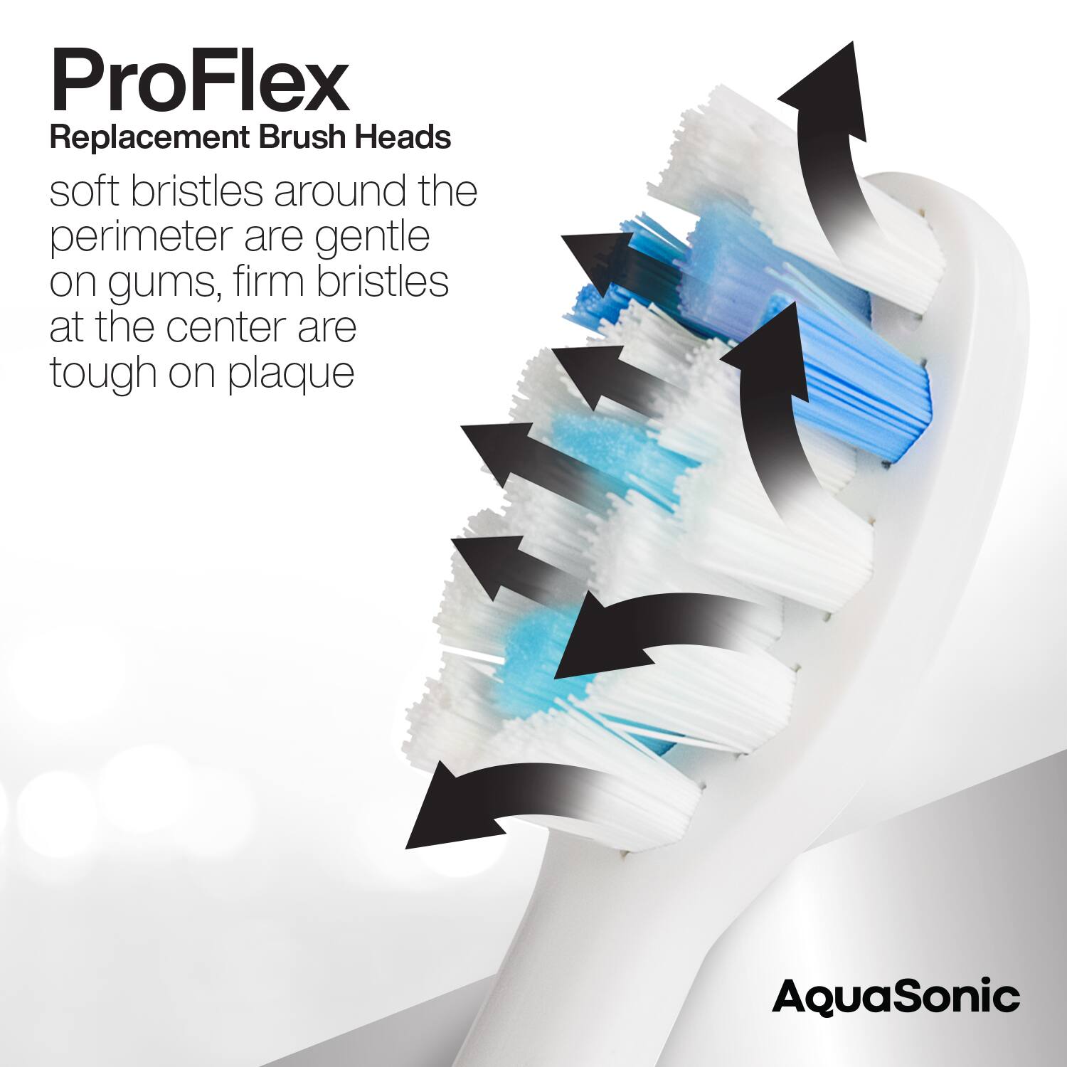 ProFlex  
Replacement Brush Heads  

soft bristles around the perimeter are gentle on gums, firm bristles at the center are tough on plaque  

AquaSonic
