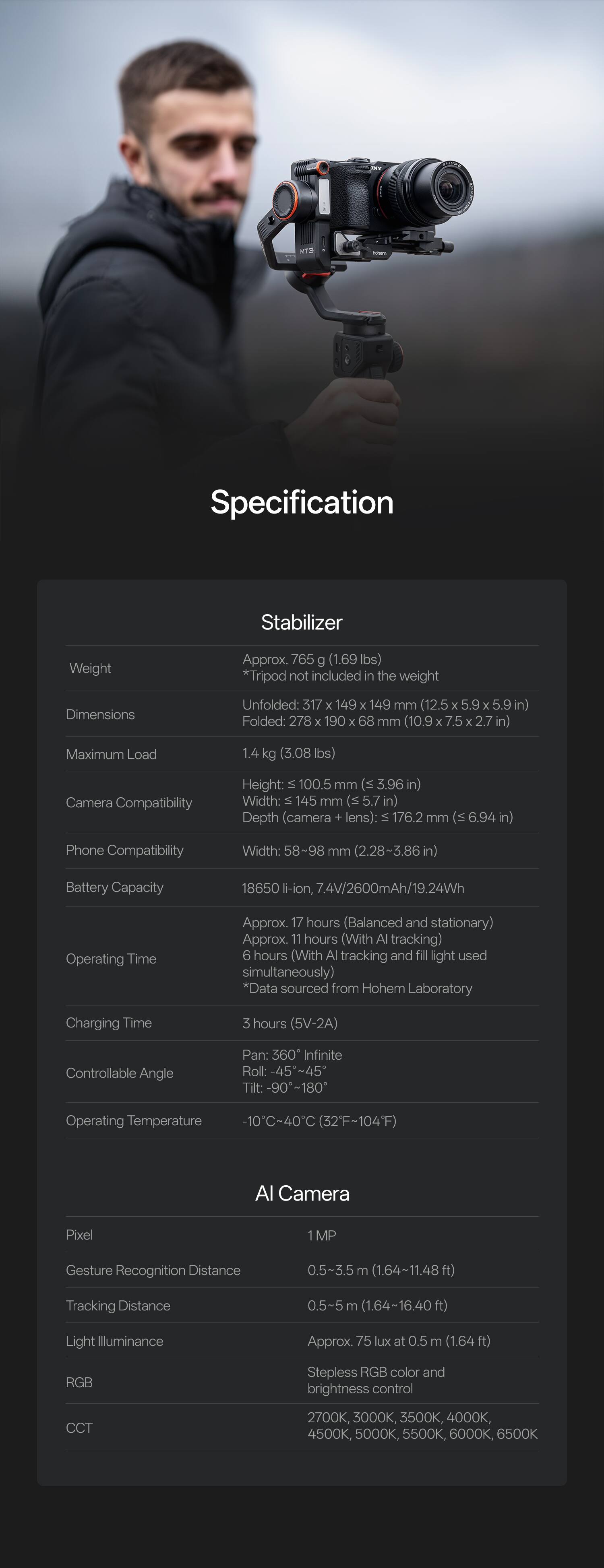 **Specification**

**Stabilizer**
- **Weight**: Approx 765 g (1.69 lbs) *Tripod not included in the weight*
- **Dimensions**:
  - Unfolded: 317 x 149 x 149 mm (12.5 x 5.9 x 5.9 in)
  - Folded: 278 x 190 x 68 mm (10.9 x 7.5 x 2.7 in)
- **Maximum Load**: 1.4 kg (3.08 lbs)
- **Camera Compatibility**:
  - Height: ≤ 100.5 mm (3.96 in)
  - Width: 145 mm (5.7 in)
  - Depth (camera + lens): ≤ 176.2 mm (6.94 in)
- **Phone Compatibility**: Width: 58-98 mm (2.28~3.86 in)
- **Battery Capacity**: 18650 li-ion, 7.4V/2600mAh/19.24Wh
- **Operating Time