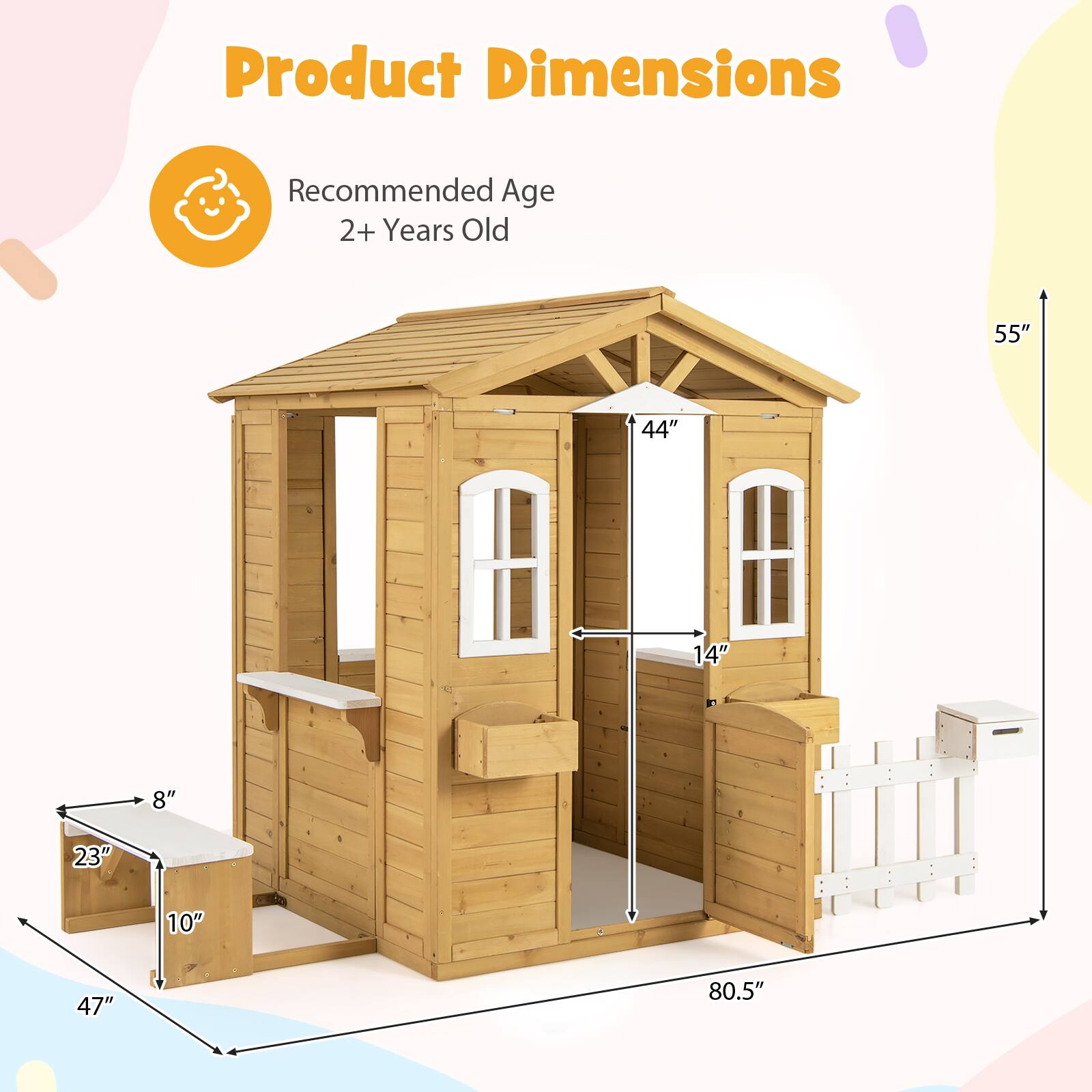 Product Dimensions  
Recommended Age: 2+ Years Old  

- Height: 55"  
- Width: 80.5"  
- Depth: 44"  
- Door Width: 14"  
- Bench Width: 23"  
- Bench Depth: 10"  
- Bench Height: 8"  
- Overall Depth: 47"