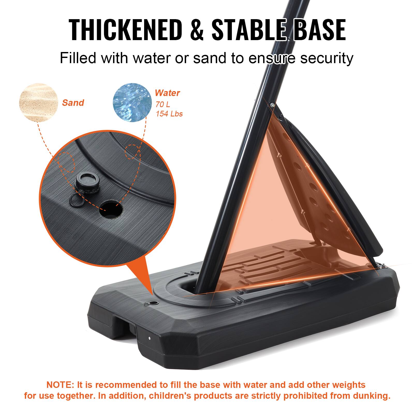 THICKENED & STABLE BASE Filled with water or sand to ensure security

Sand
Water 70 L 154 Lbs

NOTE: It is recommended to fill the base with water and add other weights for use together. In addition, children's products are strictly prohibited from dunking.