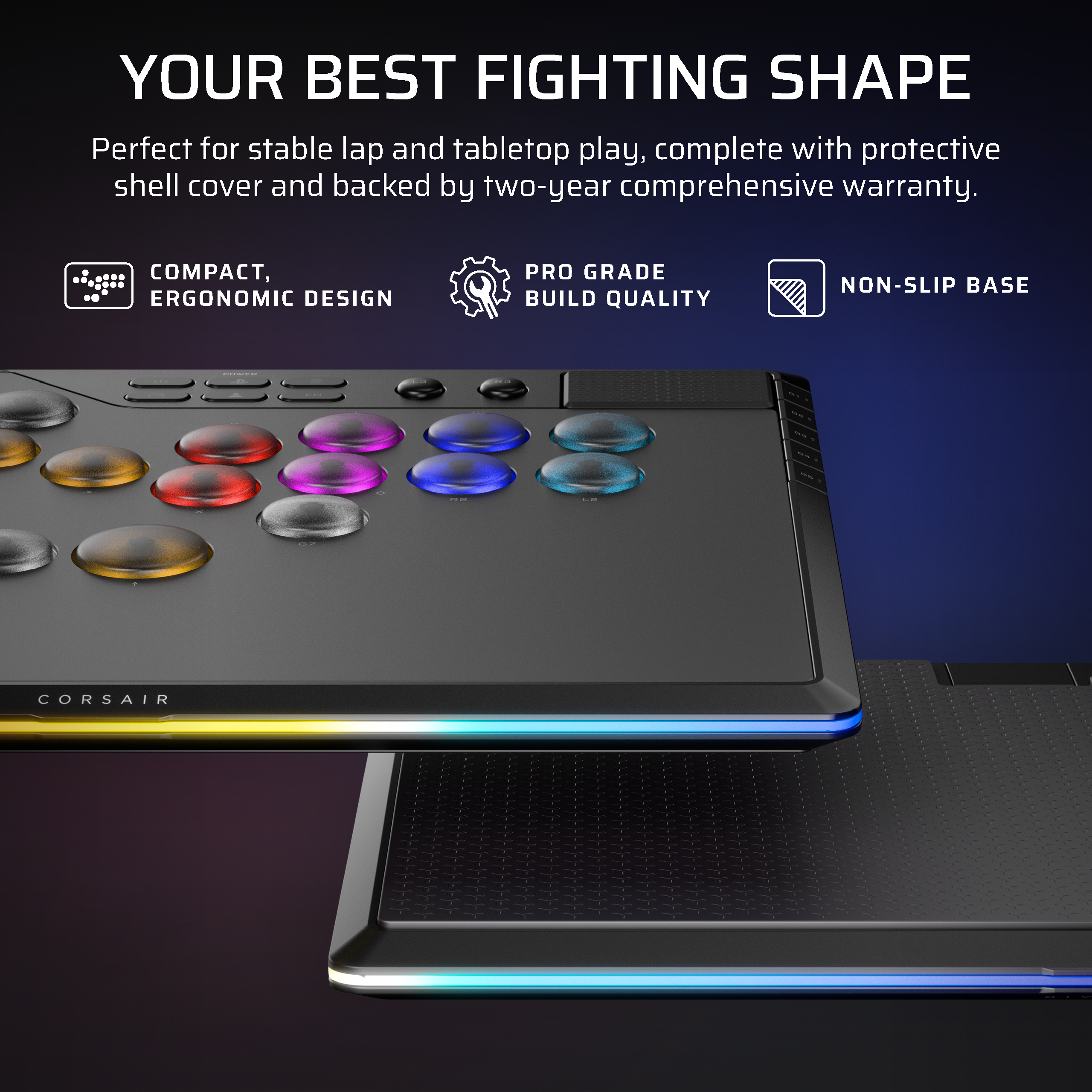 YOUR BEST FIGHTING SHAPE

Perfect for stable lap and tabletop play, complete with protective shell cover and backed by two-year comprehensive warranty.

- COMPACT, ERGONOMIC DESIGN
- PRO GRADE BUILD QUALITY
- NON-SLIP BASE

CORSAIR