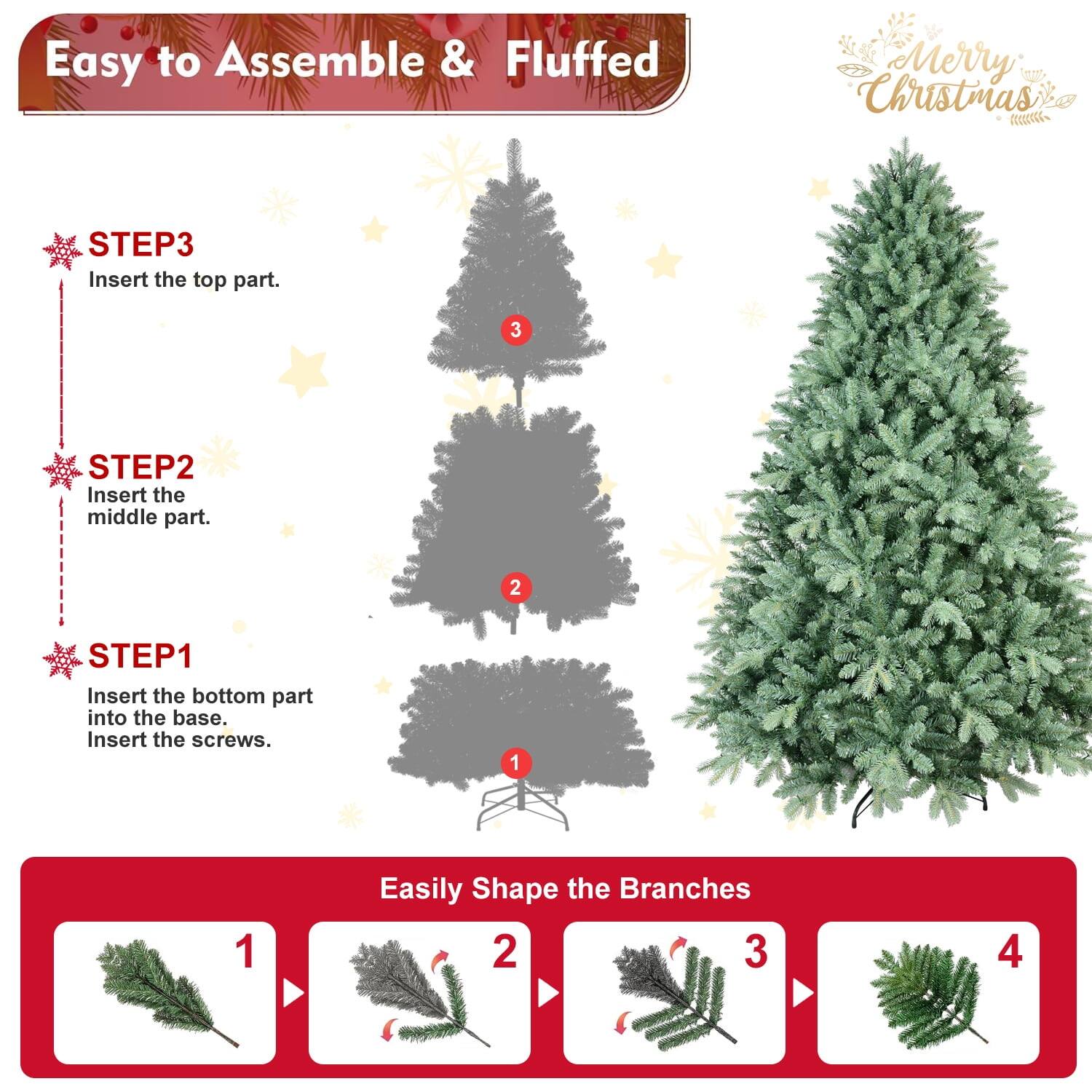 Easy to Assemble & Fluffed  
Merry Christmas  

STEP1  
Insert the bottom part into the base.  
Insert the screws.  

STEP2  
Insert the middle part.  

STEP3  
Insert the top part.  

Easily Shape the Branches  
1  
2  
3  
4