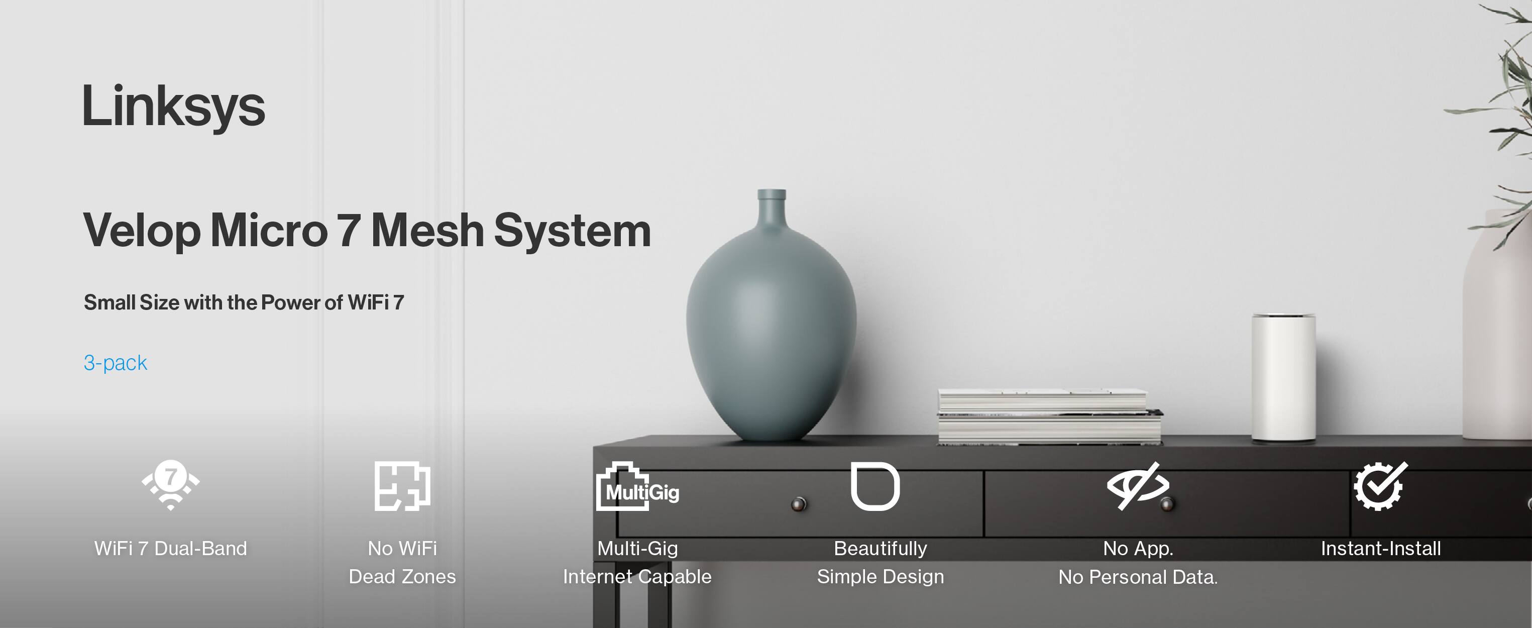 Linksys Velop Micro 7 Mesh System  
Small Size with the Power of WiFi 7  
3-pack  
WiFi 7 Dual-Band  
No WiFi Dead Zones  
MultiGig Multi-Gig Internet Capable  
Beautifully Simple Design  
No App. No Personal Data.  
Instant-Install