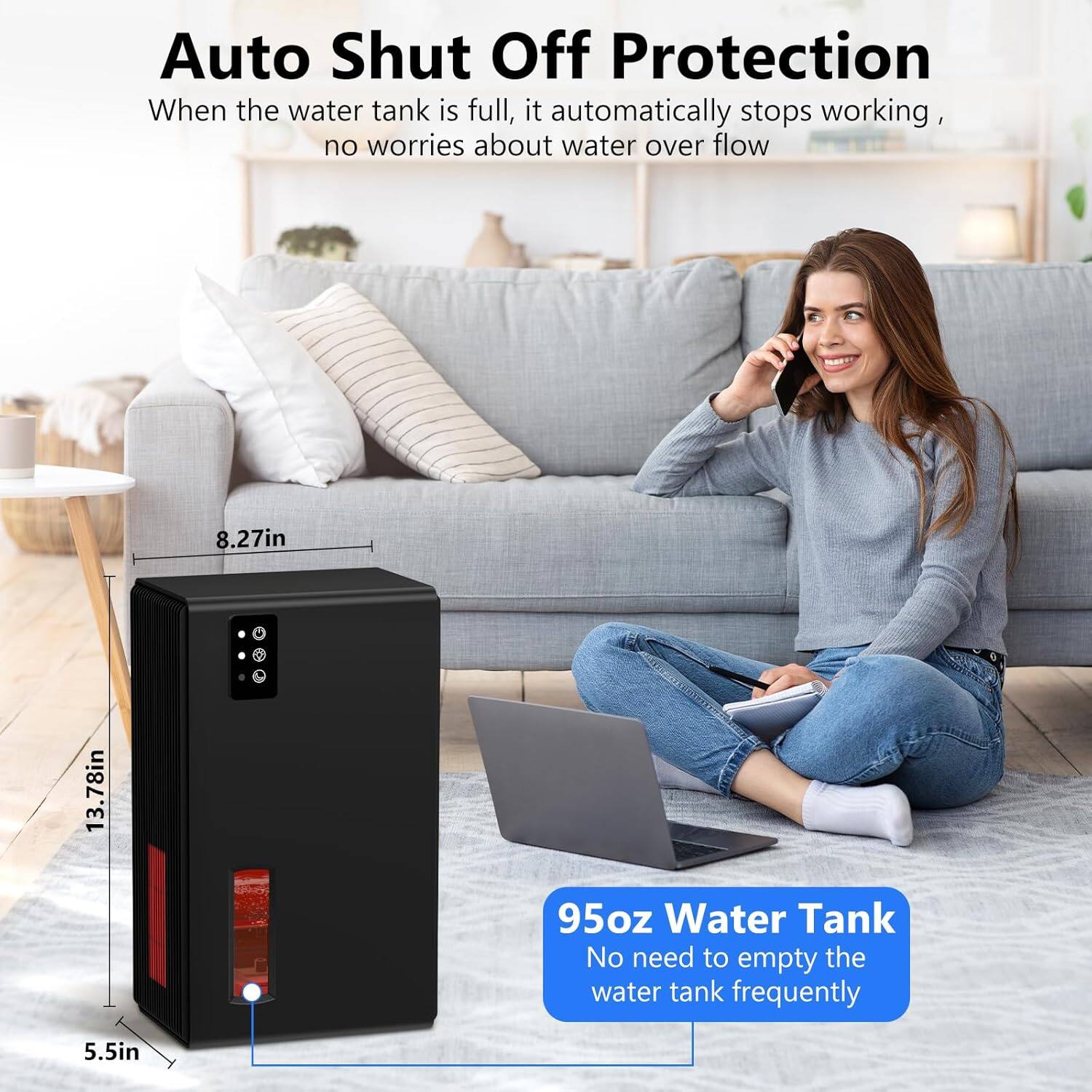 Auto Shut Off Protection  
When the water tank is full, it automatically stops working, no worries about water overflow  

8.27in  
13.78in  
95oz Water Tank  
No need to empty the water tank frequently  

5.5in