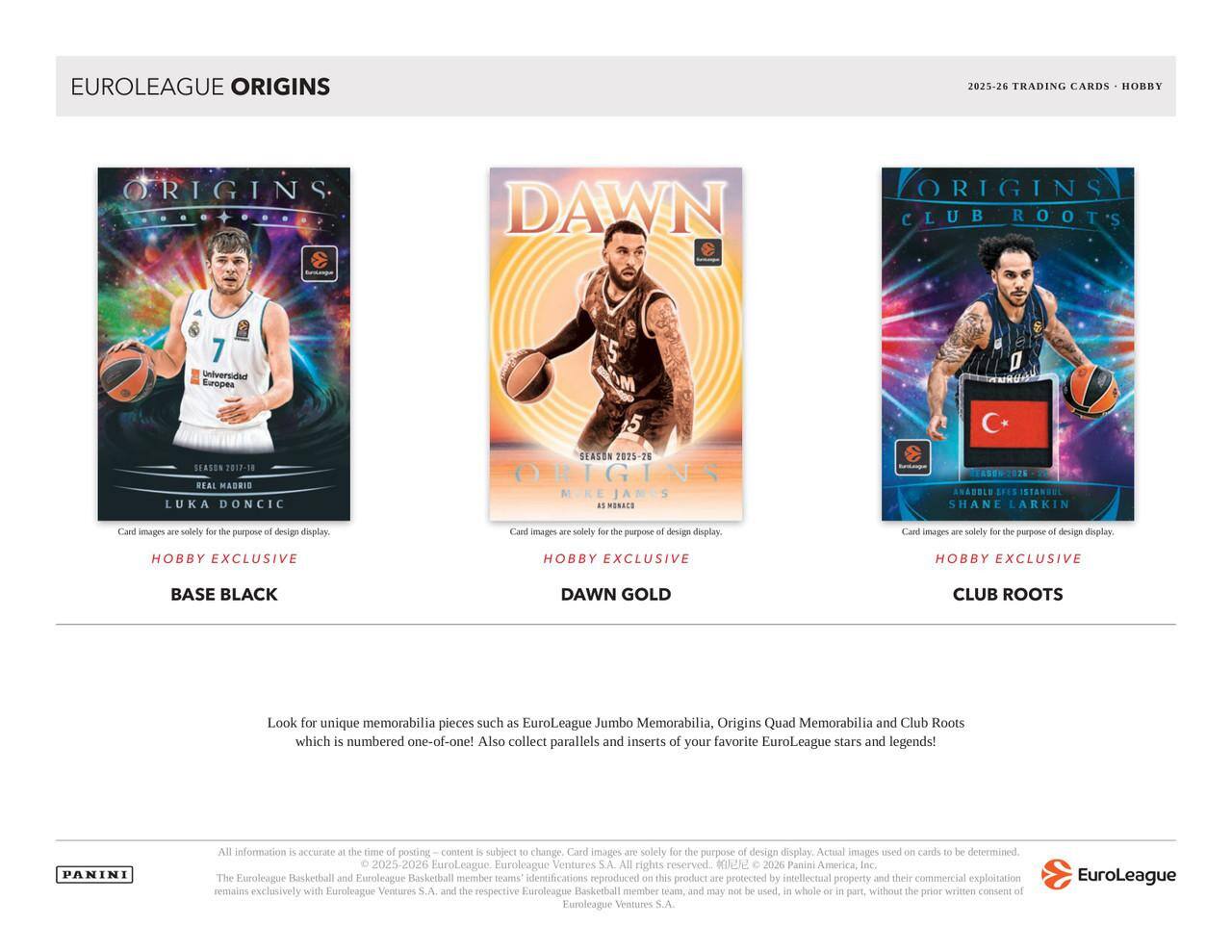 EUROLEAGUE ORIGINS  
2025-26 TRADING CARDS - HOBBY  

ORIGINS  
SEASON 2017-18  
REAL MADRID  
LUKA DONCIC  

DAWN  
SEASON 2025-26  

CLUB ROOTS  
SHANE LARKIN  

Card images are solely for the purpose of design display.  

HOBBY EXCLUSIVE  
BASE BLACK  

HOBBY EXCLUSIVE  
DAWN GOLD  

HOBBY EXCLUSIVE  
CLUB ROOTS  

Look for unique memorabilia pieces such as EuroLeague Jumbo Memorabilia, Origins Quad Memorabilia and Club Roots which is numbered one-of-one! Also collect parallels and inserts of your favorite EuroLeague stars and legends!  

All information is accurate at the time of posting - content is subject to change. Card images are solely for the purpose of design display. Actual images used on cards to be determined.  

© 2025-26 EuroLeague Basketball, EuroLeague Ventures S.A. All rights reserved. © 2026 Panini America, Inc. The EuroLeague Basketball and EuroLeague Ventures S.A. All rights reserved. The EuroLeague Basketball member teams' identities are