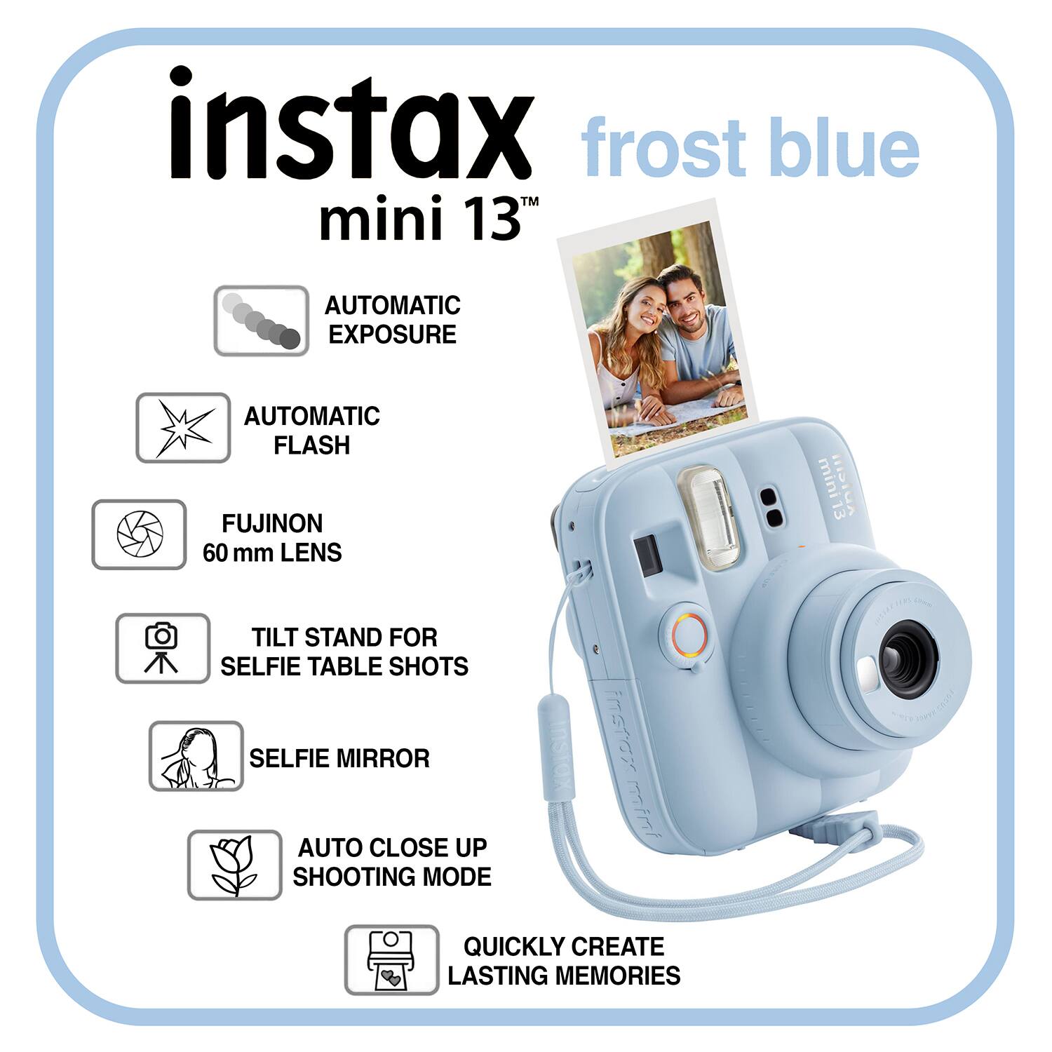 instax frost blue mini 13  
AUTOMATIC EXPOSURE  
AUTOMATIC FLASH  
FUJINON 60 mm LENS  
TILT STAND FOR SELFIE TABLE SHOTS  
SELFIE MIRROR  
AUTO CLOSE UP SHOOTING MODE  
QUICKLY CREATE LASTING MEMORIES