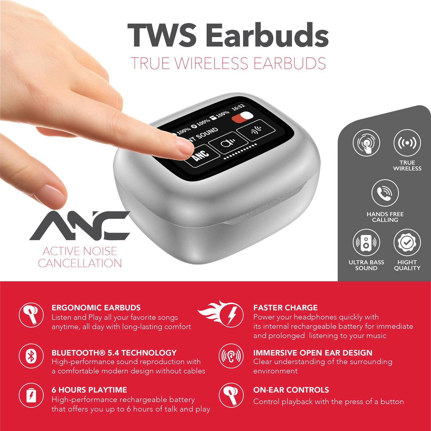 TWS Earbuds  
TRUE WIRELESS EARBUDS  

15:52  
100% 100% 100% SOUND  

NT a ANC  
TRUE WIRELESS NC  
ACTIVE NOISE CANCELLATION  
HANDS FREE CALLING  
ULTRA BASS  
HIGH SOUND QUALITY  

ERGONOMIC EARBUDS  
Listen and Play all your favorite songs anytime, all day with long-lasting comfort  

BLUETOOTH 5.4 TECHNOLOGY  
High-performance sound reproduction with a comfortable modern design without cables  

FASTER CHARGE  
Power your headphones quickly with its internal rechargeable battery for immediate and prolonged listening to your music  

IMMERSIVE OPEN EAR DESIGN  
Clear understanding of the surrounding environment  

6 HOURS PLAYTIME  
High-performance rechargeable battery that offers you up to 6 hours of talk and play  

ON-EAR CONTROLS  
Control playback with the press of a button