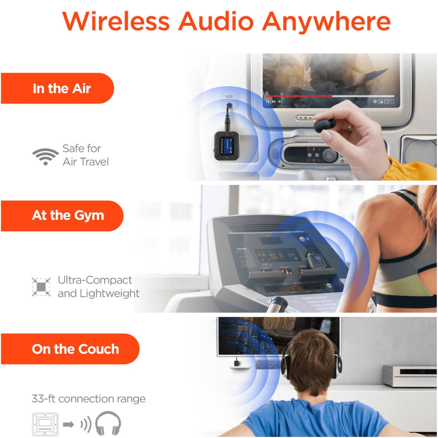 Wireless Audio Anywhere

In the Air
- Safe for Air Travel

At the Gym
- Ultra-Compact and Lightweight

On the Couch
- 33-ft connection range