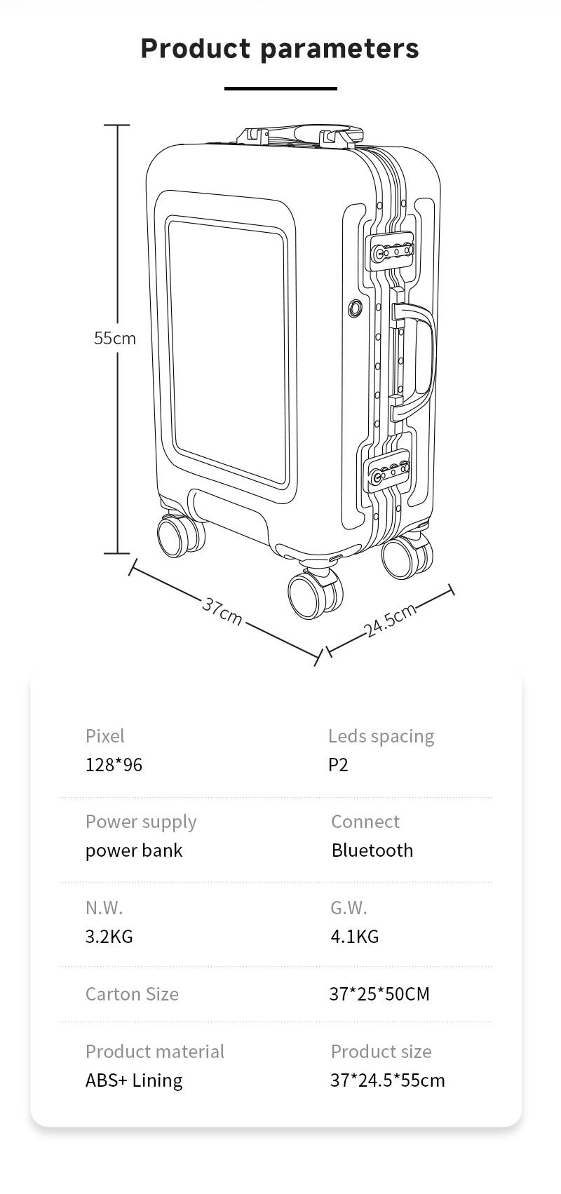 Product parameters

- Height: 55cm
- Width: 37cm
- Depth: 24.5cm

Pixel: 128*96  
Leds spacing: P2

Power supply: power bank  
Connect: Bluetooth

N.W.: 3.2KG  
G.W.: 4.1KG

Carton Size: 37*25*50CM

Product material: ABS+ Lining  
Product size: 37*24.5*55cm