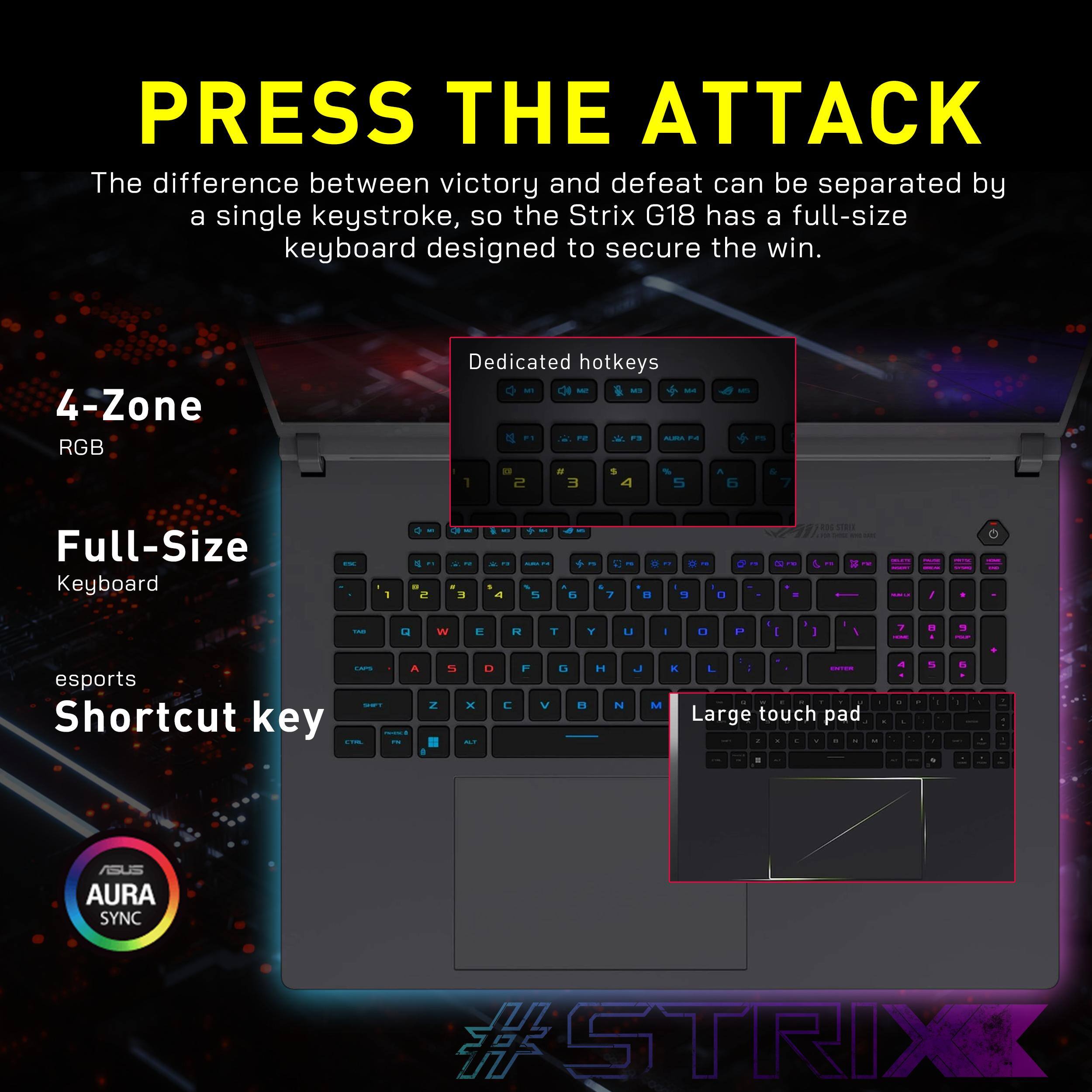 PRESS THE ATTACK

The difference between victory and defeat can be separated by a single keystroke, so the Strix G18 has a full-size keyboard designed to secure the win.

- 4-Zone RGB
- Full-Size Keyboard
- esports Shortcut key
- Dedicated hotkeys
- Large touch pad

AURA SYNC

#STRIX