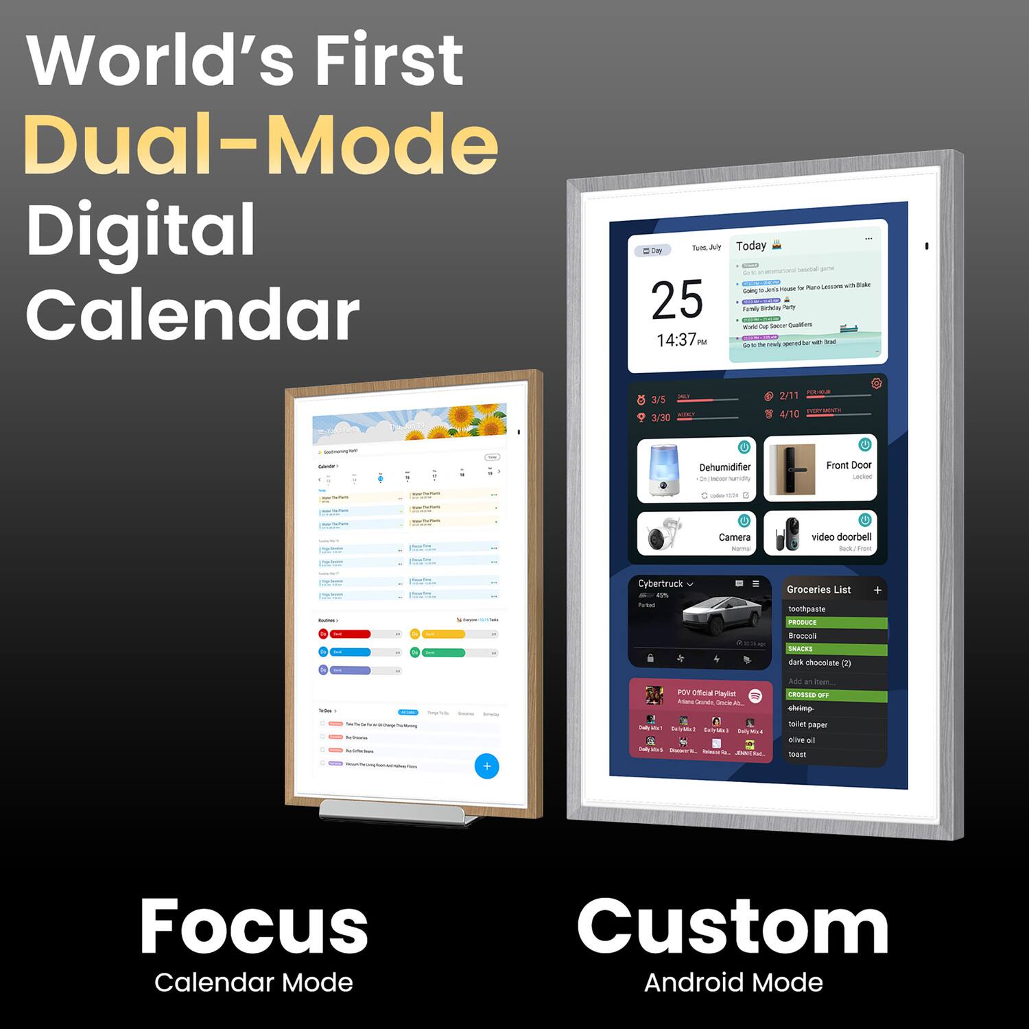 World's First Dual-Mode Digital Calendar

25 14:37 Today

- Pere
- Sa
- CR
- C
- I
- T
- 3/5
- 300
- 2/11
- 4/10

Dehumidifier
Front Door
Camera
video doorbell
Cybertruck
Groceries List
- toothpaste
- Broccoli
- dark chocolate
- toilet paper
- trash bags

Focus Calendar Mode
Custom Android Mode