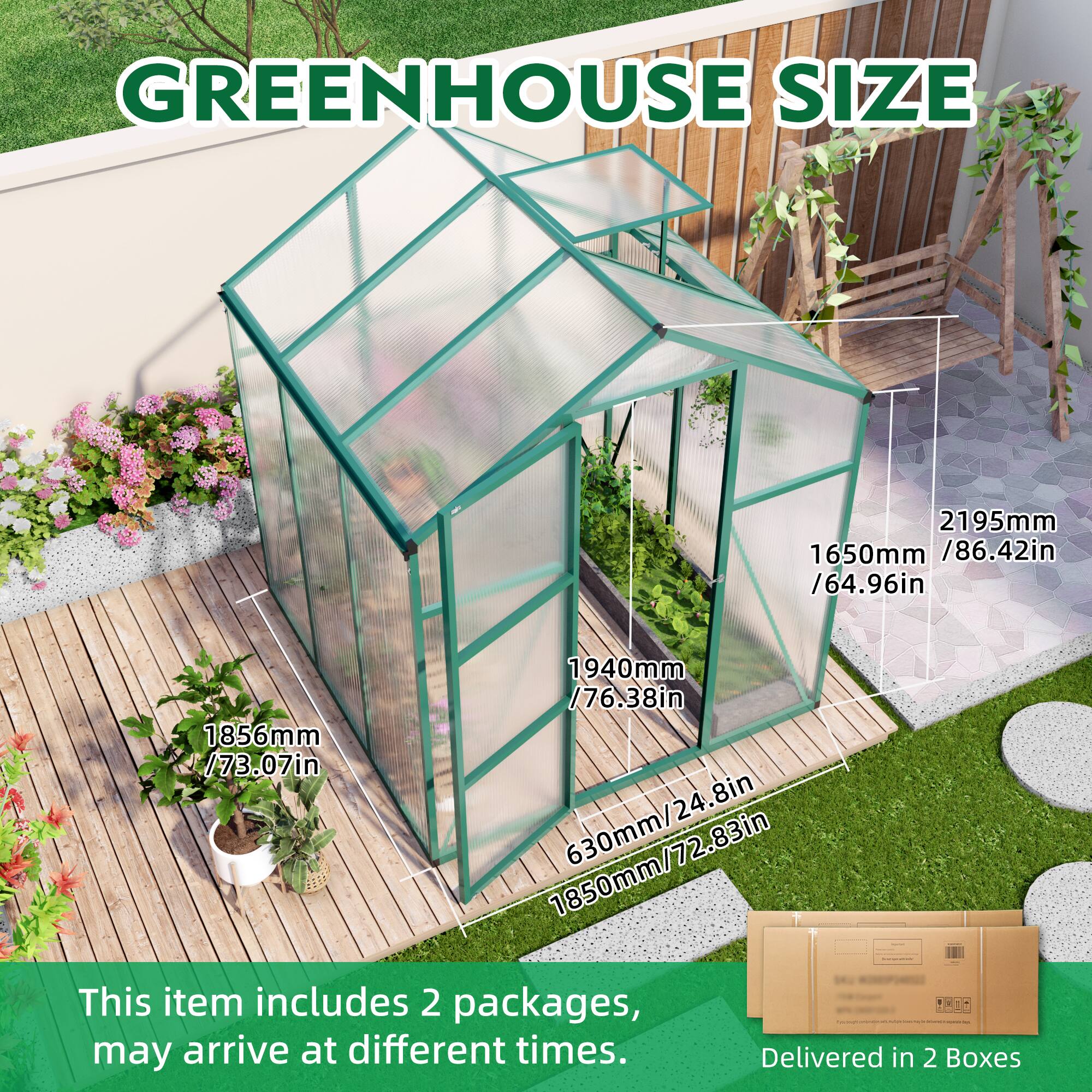 GREENHOUSE SIZE  
2195mm / 86.42in  
1650mm / 64.96in  
1940mm / 76.38in  
1856mm / 73.07in  
1850mm / 72.83in  
630mm / 24.8in  

This item includes 2 packages, may arrive at different times.  
Delivered in 2 Boxes