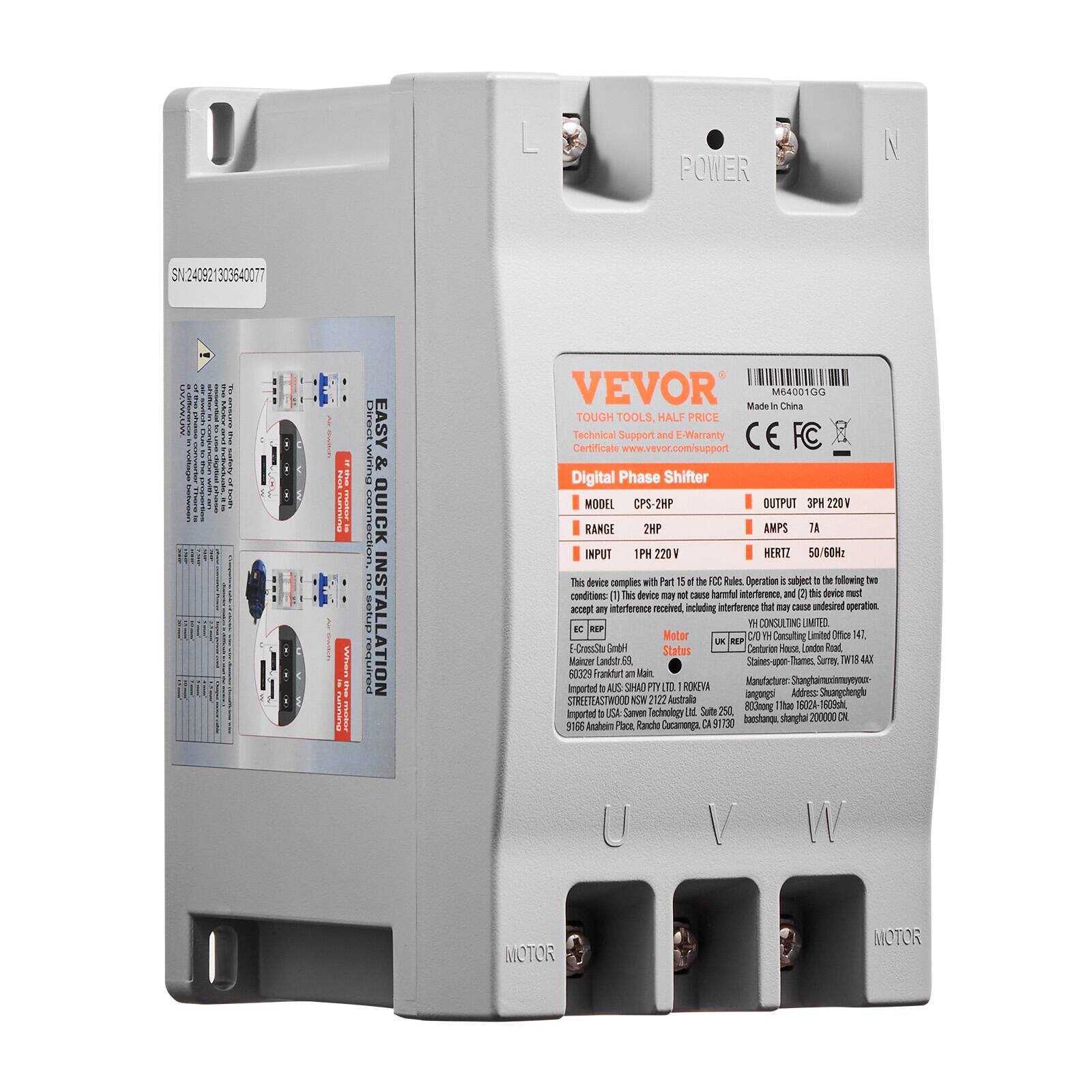 POWER  
SN240921303640077  
Direct wiring Connection & EASY QUICK INSTALLATION  
VEVOR M64001GG Made In China TOUGH TOOLS, HALF PRICE Technical Support and E-Warranty Certificate www.vevor.com/support  
Digital Phase Shifter  
MODEL CPS-2HP  
OUTPUT 3PH 220V  
RANGE 2HP  
AMPS 7A  
INPUT 1PH 220V  
HERTZ 50/60Hz  
This device complies with Part 15 of the FCC Rules. Operation is subject to the following conditions:  
[1] This device may not cause harmful interference, and  
[2] this device must accept any interference received, including that which may cause undesired operation.  
YH CONSULTING LIMITED.  
BC REP Motor H Consulting Limited Office WT.  
UK REP E-DrossStu GmbH  
Status Centurion House, London Road, Mainzer Landstr. 59 Staines upon-Thames, Surrey, TW18 4X  
60329 Frankfurt am Main, ROKEVA  
Manufactures: Stanghalmuxinmoy