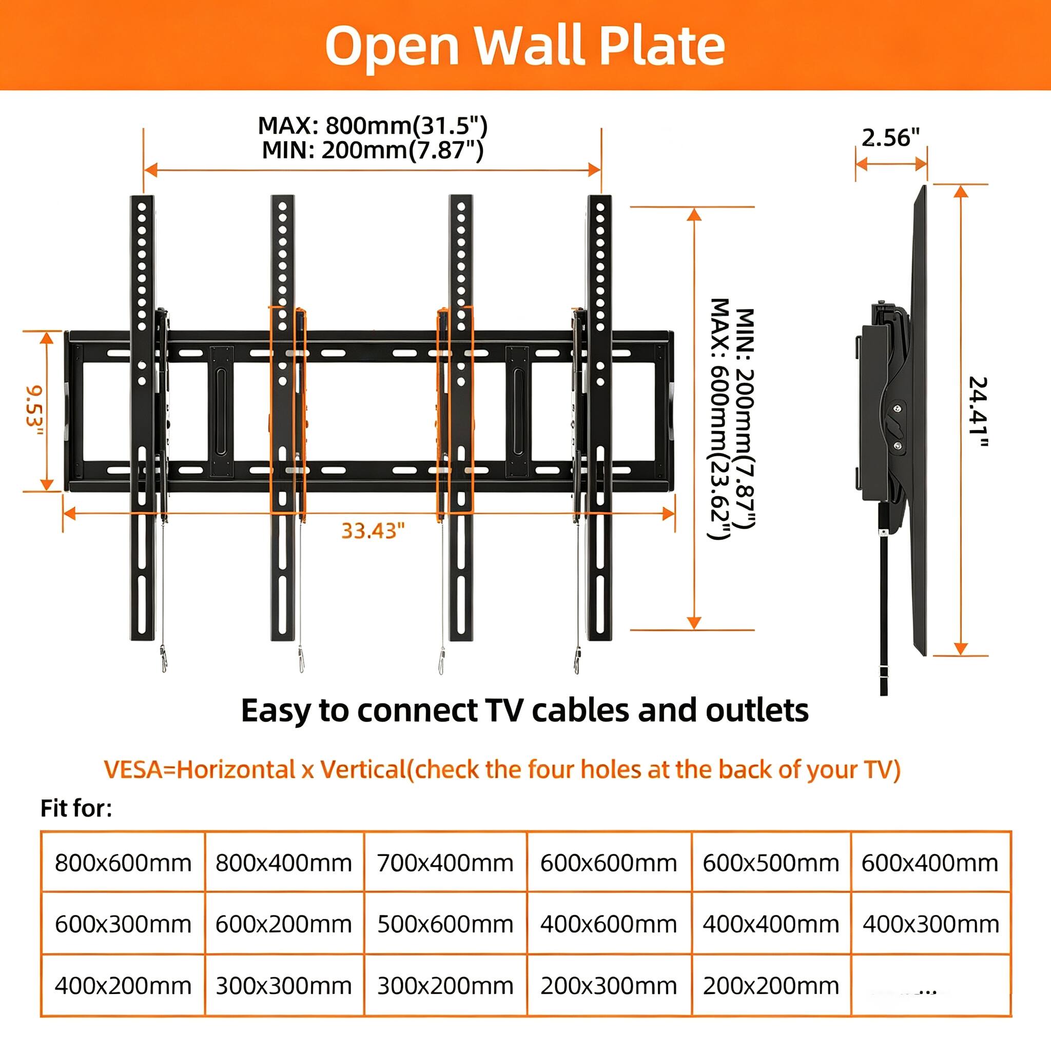 Open Wall Plate

MAX: 800mm (31.5")  
MIN: 200mm (7.87")  

MAX: 600mm (23.62")  
MIN: 200mm (7.87")  

Easy to connect TV cables and outlets

VESVA=Horizontal x Vertical (check the four holes at the back of your TV)

Fit for:
- 800x600mm
- 800x400mm
- 700x400mm
- 600x600mm
- 600x500mm
- 600x400mm
- 600x300mm
- 600x200mm
- 500x600mm
- 400x600mm
- 400x400mm
- 400x300mm
- 400x200mm
- 300x300mm
- 300x200mm
-