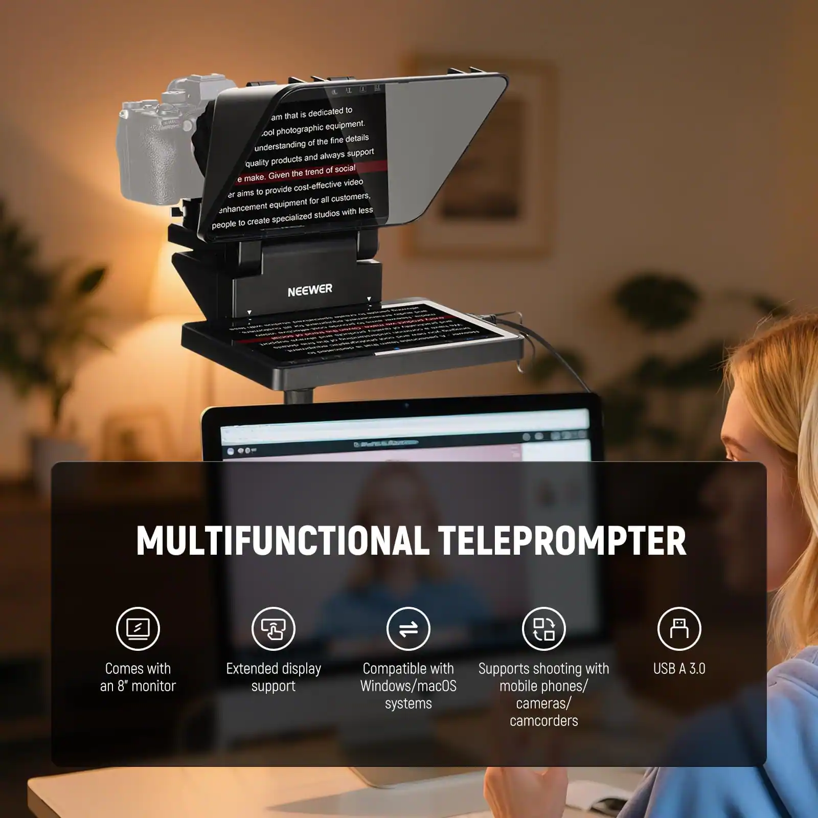 NEEWER  
MULTIFUNCTIONAL TELEPROMPTER  
Comes with an 8" monitor  
Extended display support  
Compatible with Windows/macOS systems  
Supports shooting with mobile phones/cameras/camcorders  
USB A 3.0  

A company that is dedicated to am that is photographic equipment. We have a deep understanding of the fine details and always support quality products and the trend of social media. We aim to provide cost-effective video enhancement equipment for all customers, aiming to provide specialized studios with less people to create specialized