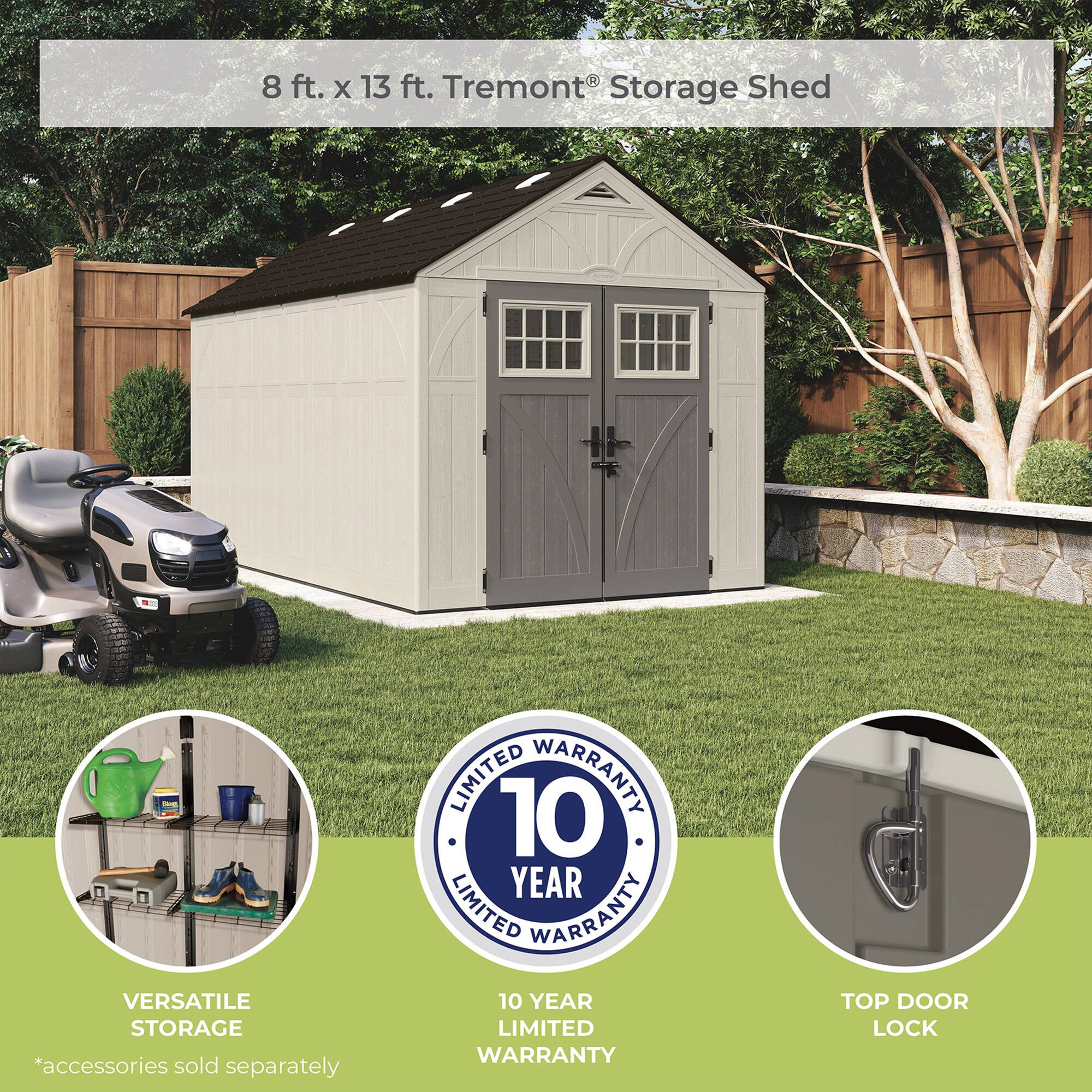 8 ft. x 13 ft. Tremont® Storage Shed

VERSATILE STORAGE *accessories sold separately

10 YEAR LIMITED WARRANTY

TOP DOOR LOCK