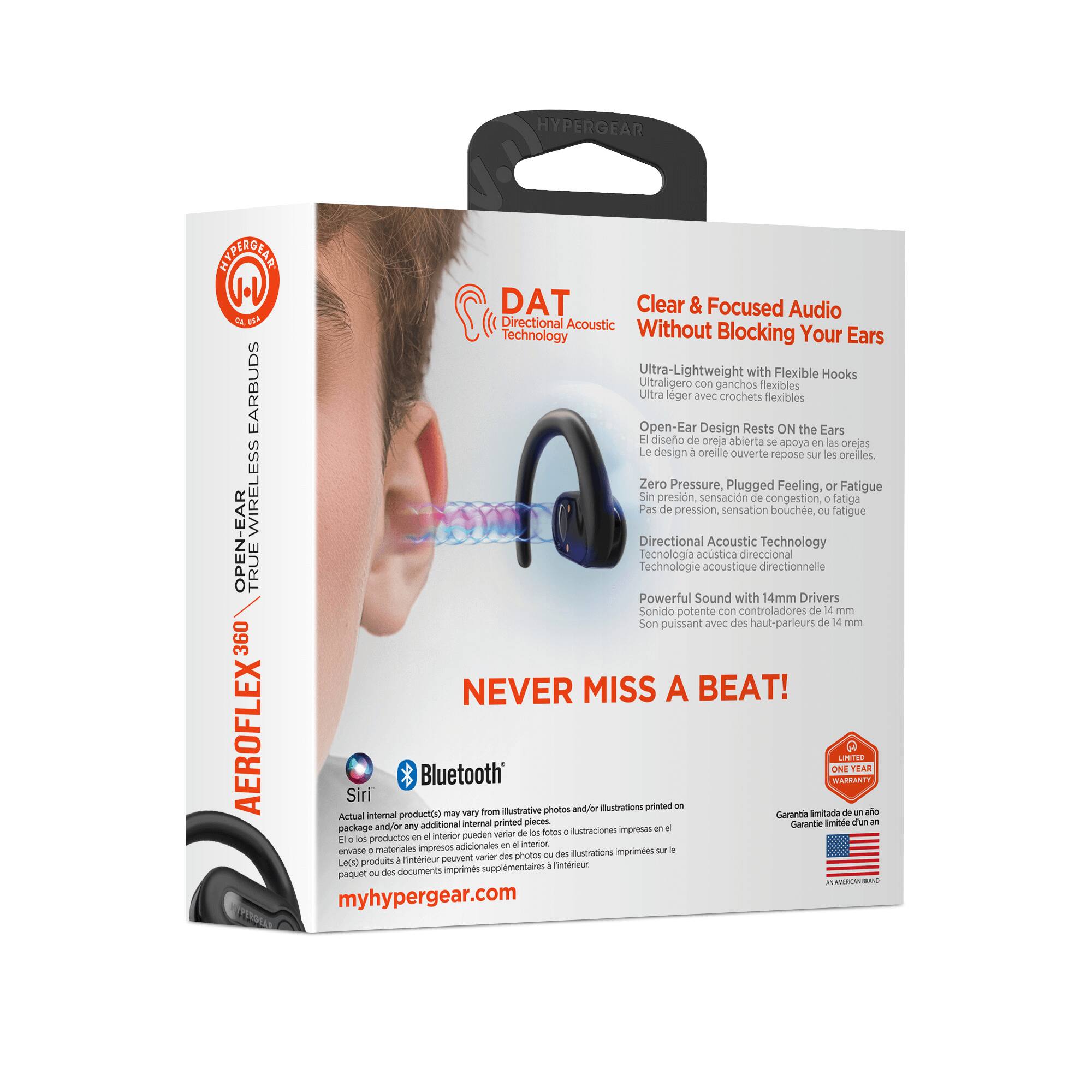 HYPERGEAR  
DAT  
Directional Acoustic Technology  

Clear & Focused Audio  
Without Blocking Your Ears  

Ultra-Lightweight with Flexible Hooks  
Ultraligero con ganchos flexibles  
Ultra léger avec crochets flexibles  

Open-Ear Design Rests ON the Ears  
El diseño de oreja abierta se apoya en las orejas  
Le design d'oreille ouverte repose sur les oreilles  

Zero Pressure, Plugged Feeling, or Fatigue  
Sin presión, sensación de congestión o fatiga  
Pas de pression, sensation de congestion ou fatigue  

Directional Acoustic Technology  
Tecnología acústica direccional  
Technologie acoustique directionnelle  

Powerful Sound with 14mm Drivers  
Sonido potente con controladores de 14 mm  
Son puissant avec des haut-parleurs de 14 mm  

NEVER MISS A BEAT!  

AEROFLEX 360  
OPEN-EAR TRUE WIRELESS EARBUDS  

Siri  
Bluetooth  

Actual internal product(s) may vary from illustrative photos and/or illustrations printed on this package and/or any additional internal printed pieces.  
El