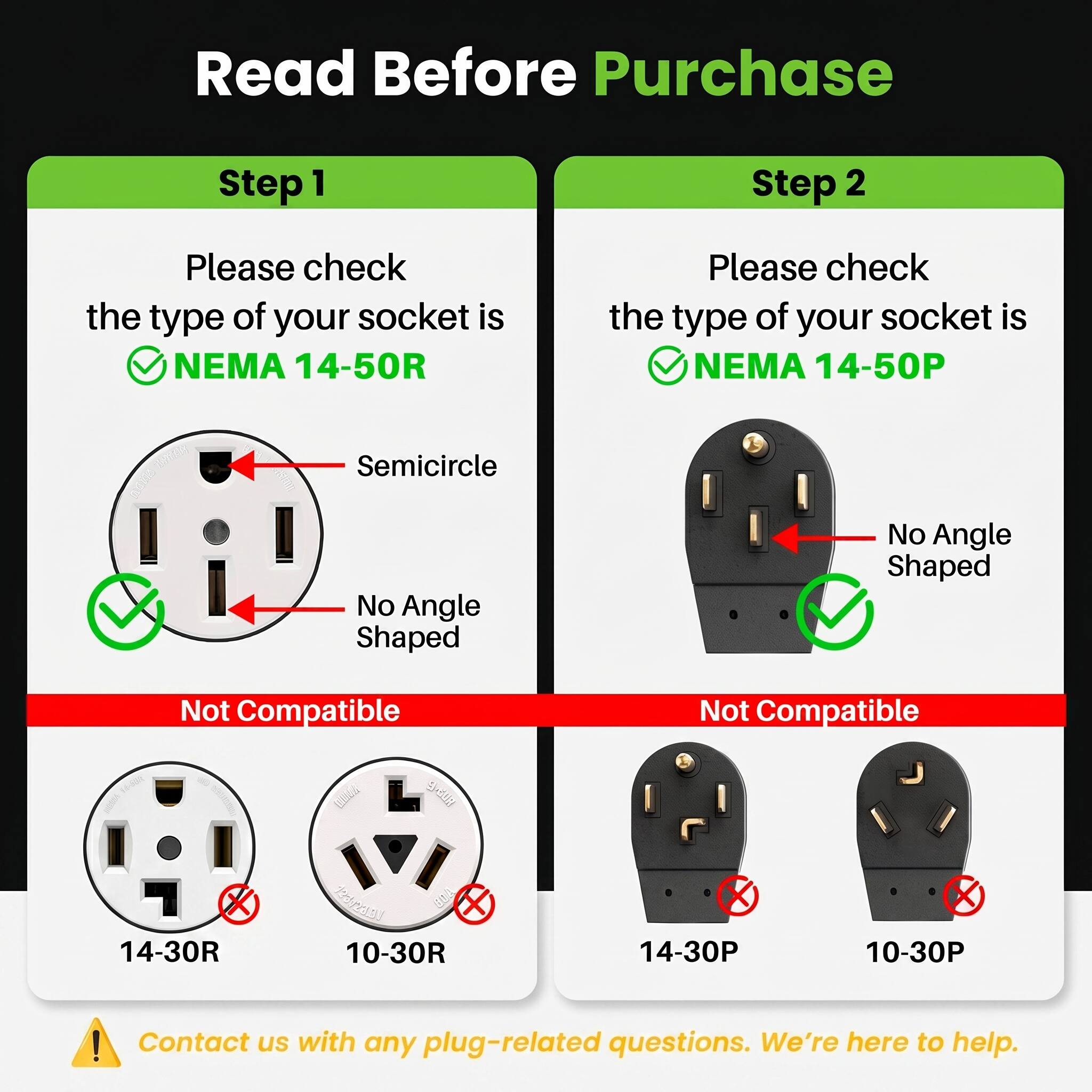 Read Before Purchase

Step 1  
Please check the type of your socket is NEMA 14-50R  
- Semicircle  
- No Angle Shaped  
Not Compatible: 14-30R, 10-30R

Step 2  
Please check the type of your socket is NEMA 14-50P  
- No Angle Shaped  
Not Compatible: 14-30P, 10-30P

Contact us with any plug-related questions. We're here to help.