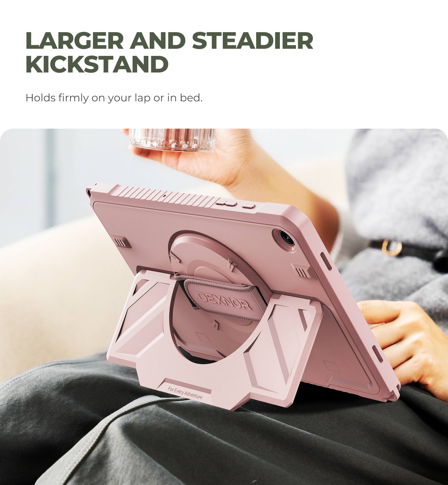 LARGER AND STEADIER KICKSTAND  
Holds firmly on your lap or in bed.  

DEXXNOR  
For Every Adventure