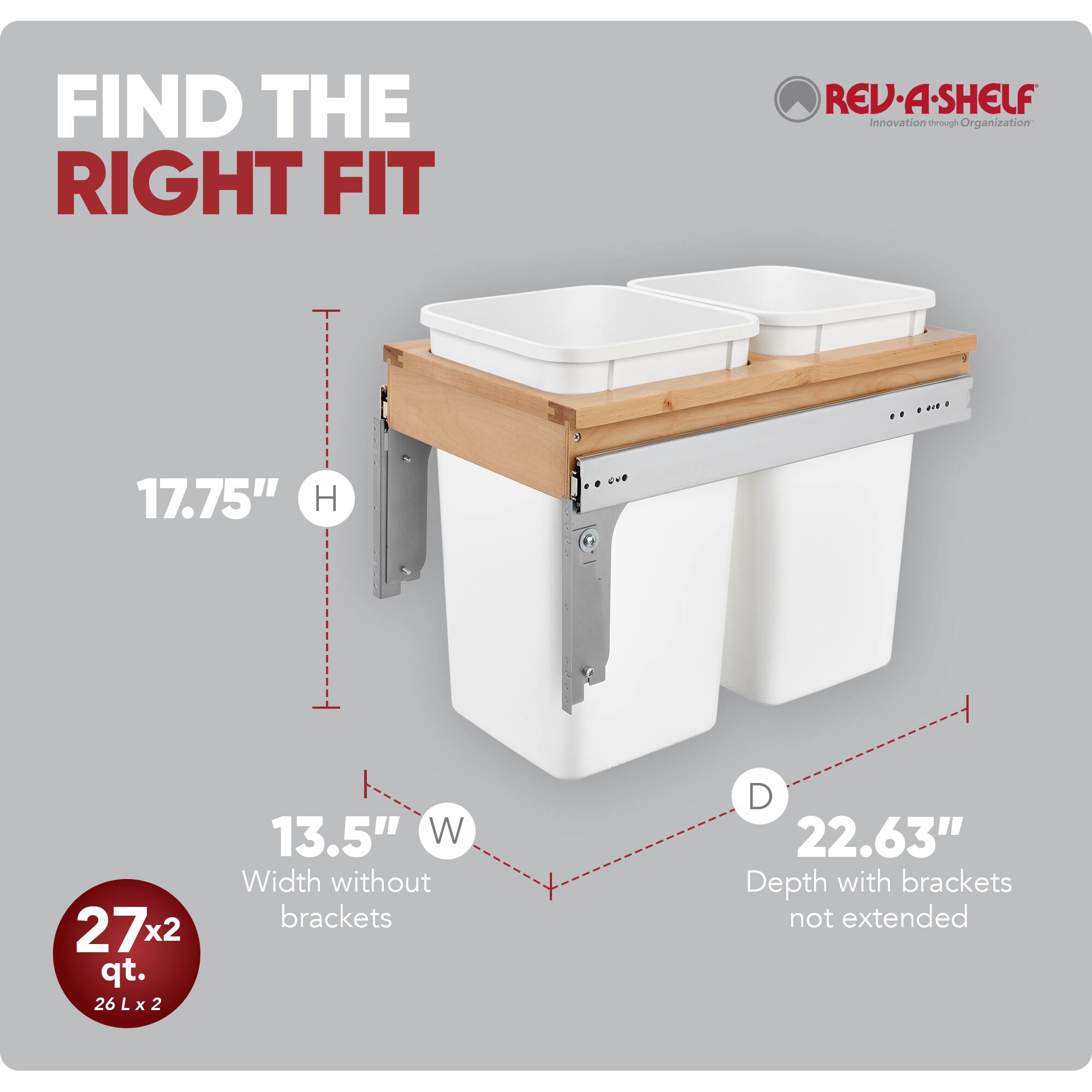 FIND THE RIGHT FIT

RED•A•SHELF  
Innovation through Organization

- 17.75" H
- 13.5" W (Width without brackets)
- 22.63" D (Depth with brackets not extended)

27x2 qt.  
26 L x 2