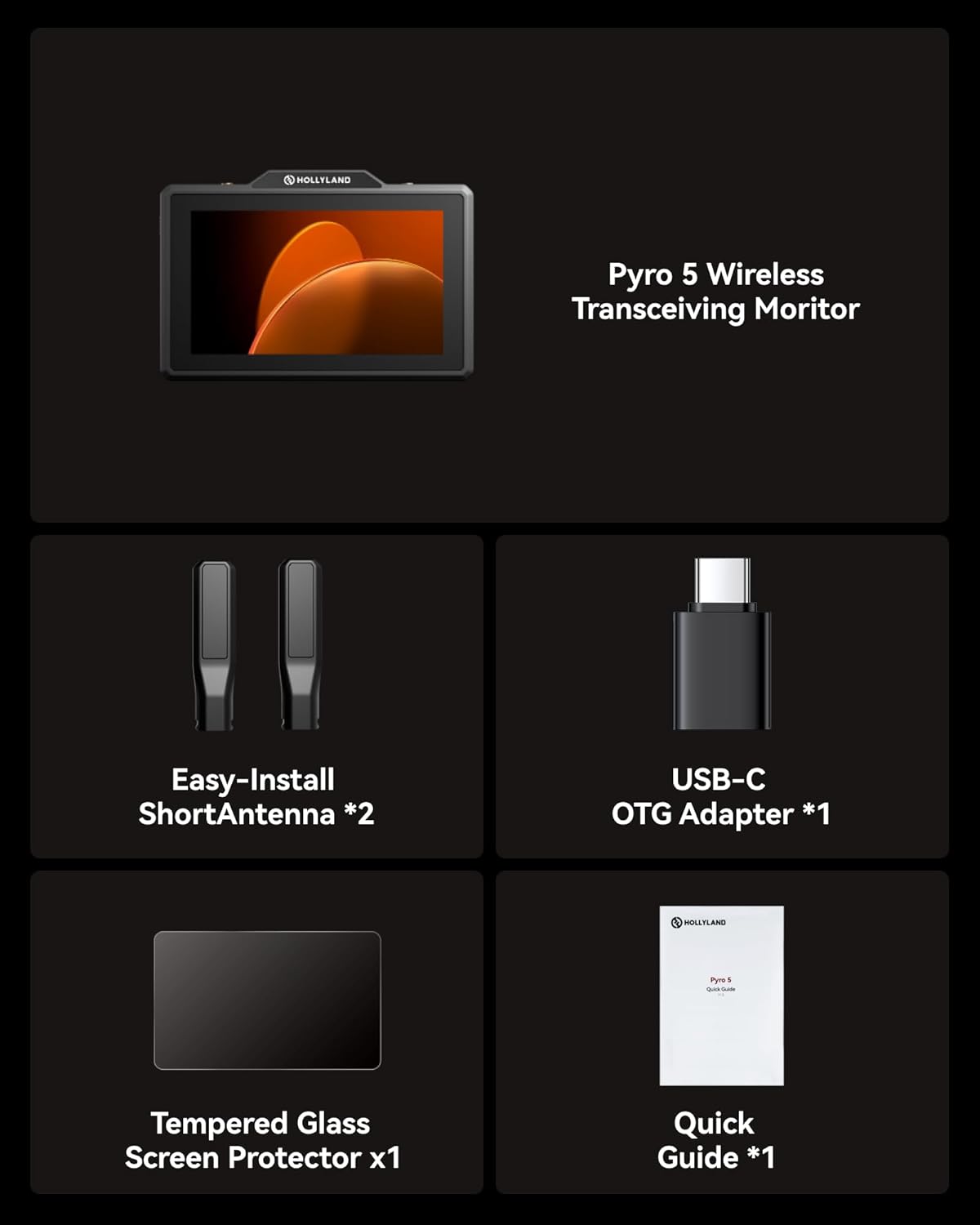 HOLLYLAND Pyro 5 Wireless Transceiving Monitor  
Easy-Install Short Antenna *2  
USB-C OTG Adapter *1  
HOLLYLAND Tempered Glass Screen Protector x1  
Quick Guide *1