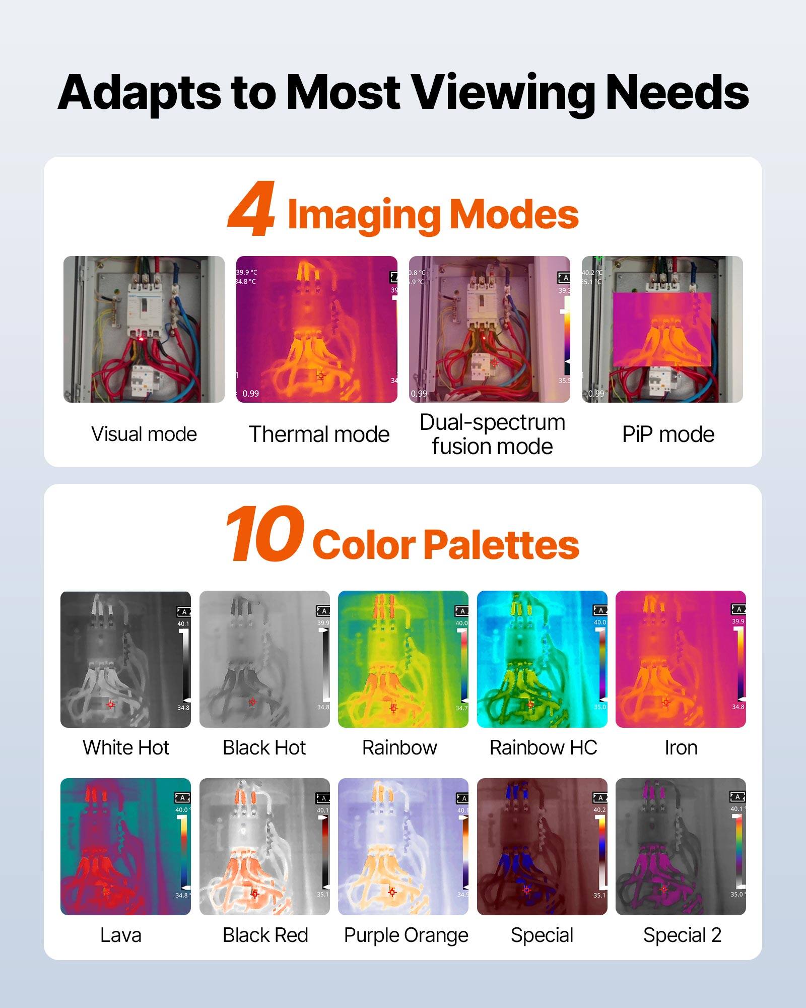 Adapts to Most Viewing Needs

4 Imaging Modes
- Visual mode
- Thermal mode
- Dual-spectrum fusion mode
- PiP mode

10 Color Palettes
- White Hot
- Black Hot
- Rainbow
- Rainbow HC
- Iron
- Lava
- Black Red
- Purple Orange
- Special
- Special 2