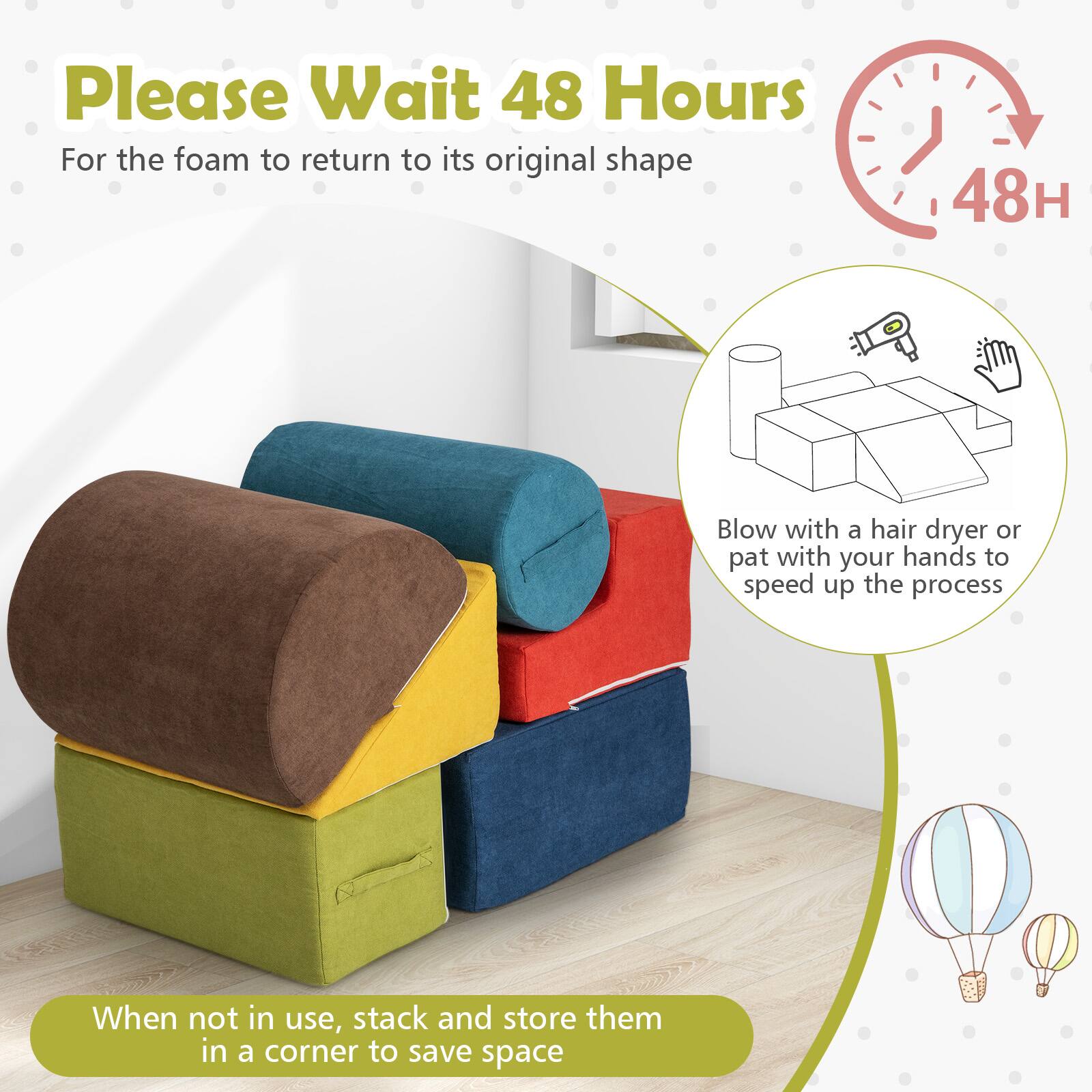 Please Wait 48 Hours  
For the foam to return to its original shape

Blow with a hair dryer or pat with your hands to speed up the process

When not in use, stack and store them in a corner to save space