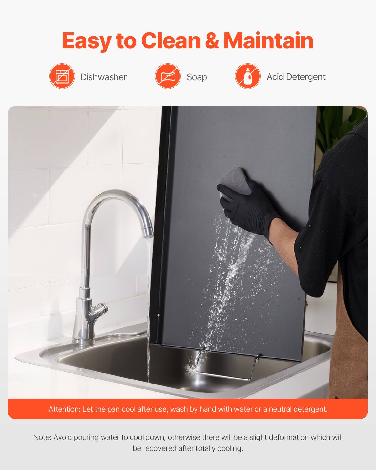 Easy to Clean & Maintain
Dishwasher
Soap
Acid Detergent

Attention: Let the pan cool after use, wash by hand with water or a neutral detergent.
Note: Avoid pouring water to cool down, otherwise there will be a slight deformation which will be recovered after totally cooling.