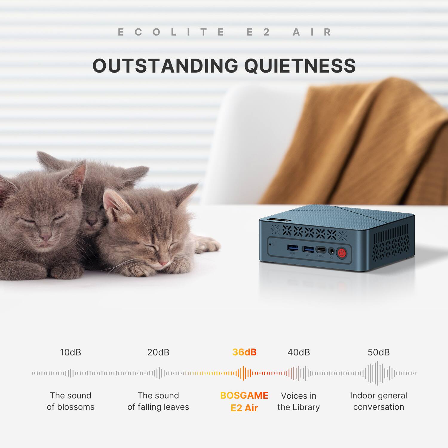 ECOLITE E2 AIR  
OUTSTANDING QUIETNESS  
USB-C  
0  
10dB  
20dB  
36dB  
40dB  
50dB  
The sound of blossoms  
The sound of falling leaves  
BOSGAME Voices in E2 Air the Library  
Indoor general conversation