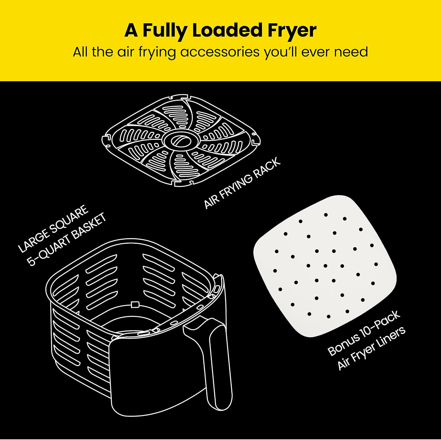 A Fully Loaded Fryer  
All the air frying accessories you'll ever need  
- LARGE SQUARE 5-QUART BASKET  
- AIR FRYING RACK  
- Bonus 10-Pack Air Fryer Liners