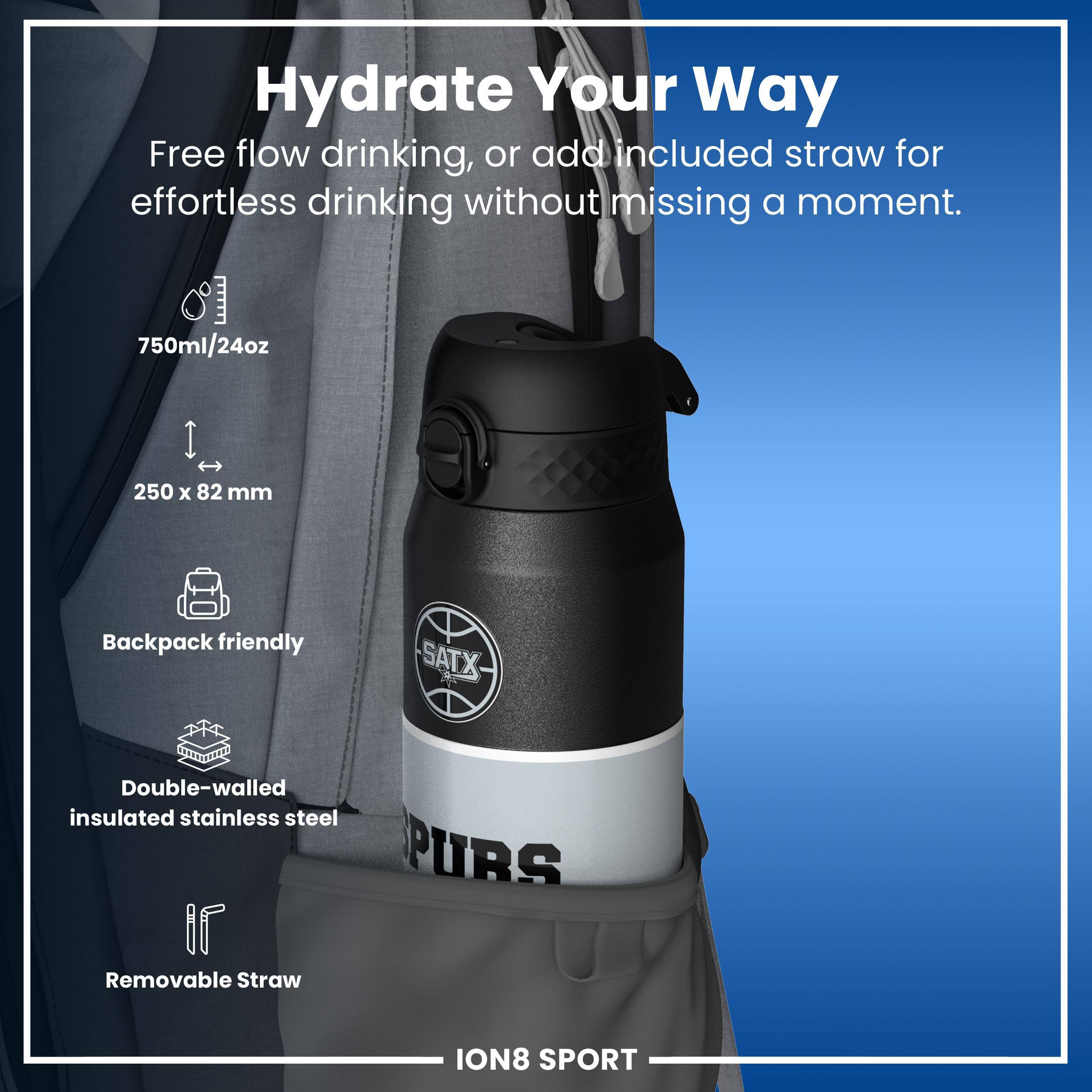 Hydrate Your Way

Free flow drinking, or add included straw for effortless drinking without missing a moment.

750ml/24oz
250 x 82 mm
Backpack friendly
Double-walled insulated stainless steel
Removable Straw

ION8 SPORT