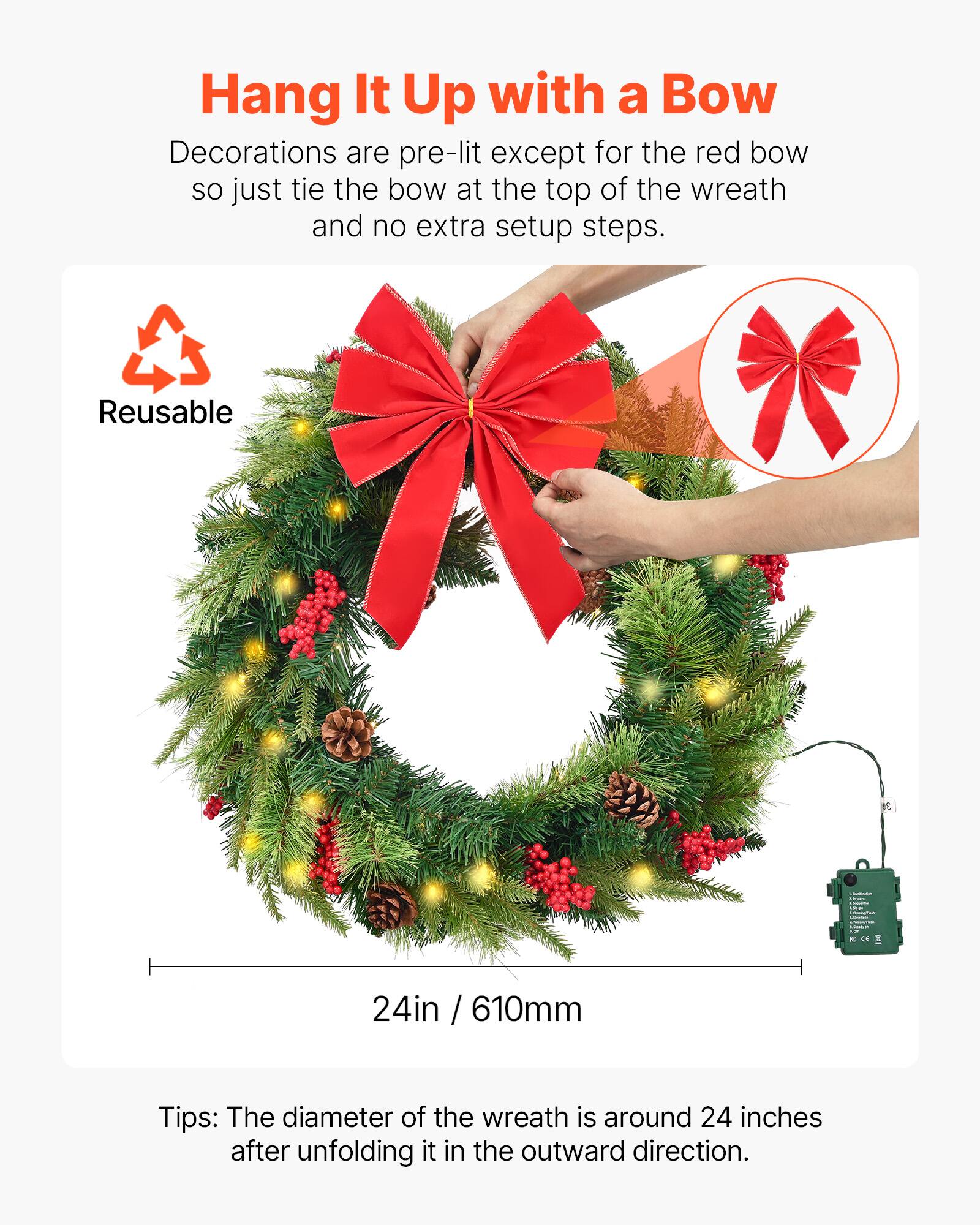 Hang It Up with a Bow

Decorations are pre-lit except for the red bow, so just tie the bow at the top of the wreath and no extra setup steps.

Reusable

24in / 610mm

Tips: The diameter of the wreath is around 24 inches after unfolding it in the outward direction.