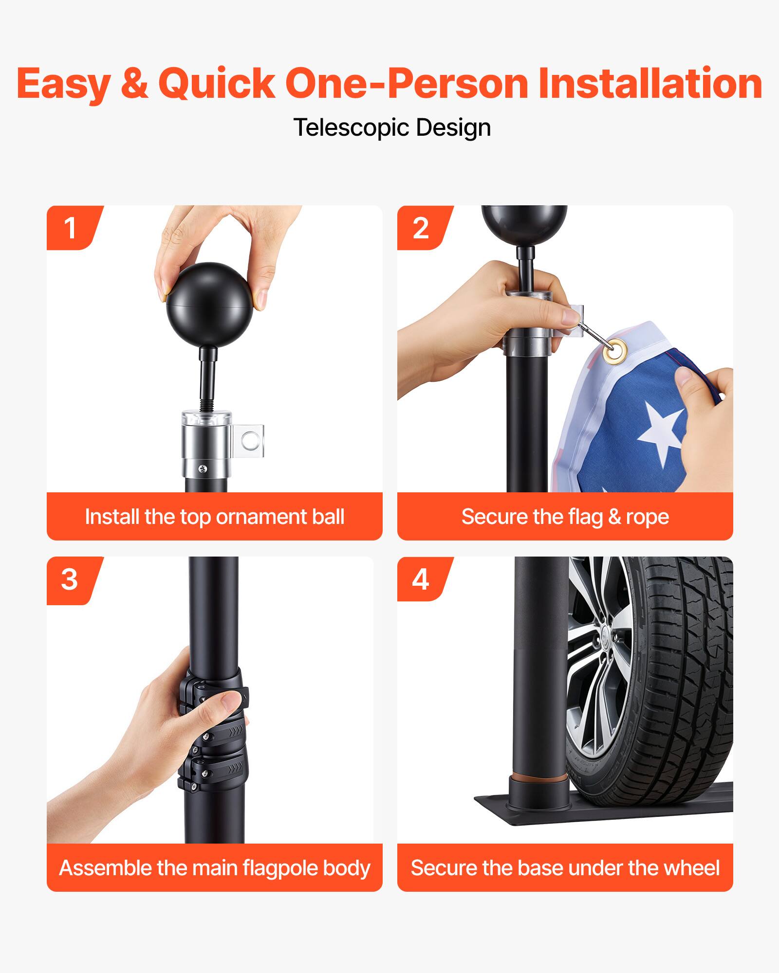 Easy & Quick One-Person Installation  
Telescopic Design

1. Install the top ornament ball
2. Secure the flag & rope
3. Assemble the main flagpole body
4. Secure the base under the wheel
