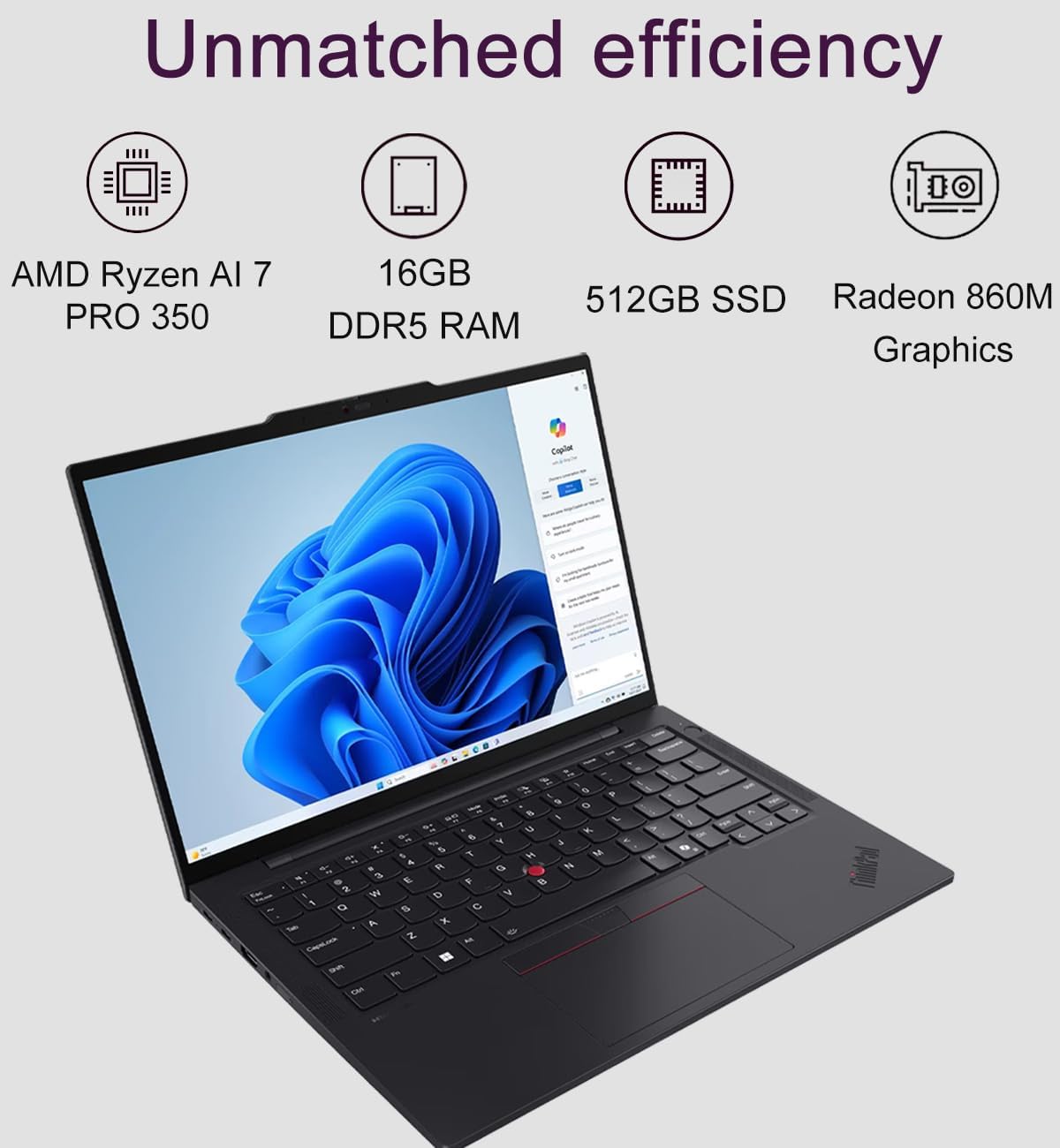Unmatched efficiency  
AMD Ryzen AI 7 PRO 350  
16GB DDR5 RAM  
512GB SSD  
Radeon 860M Graphics