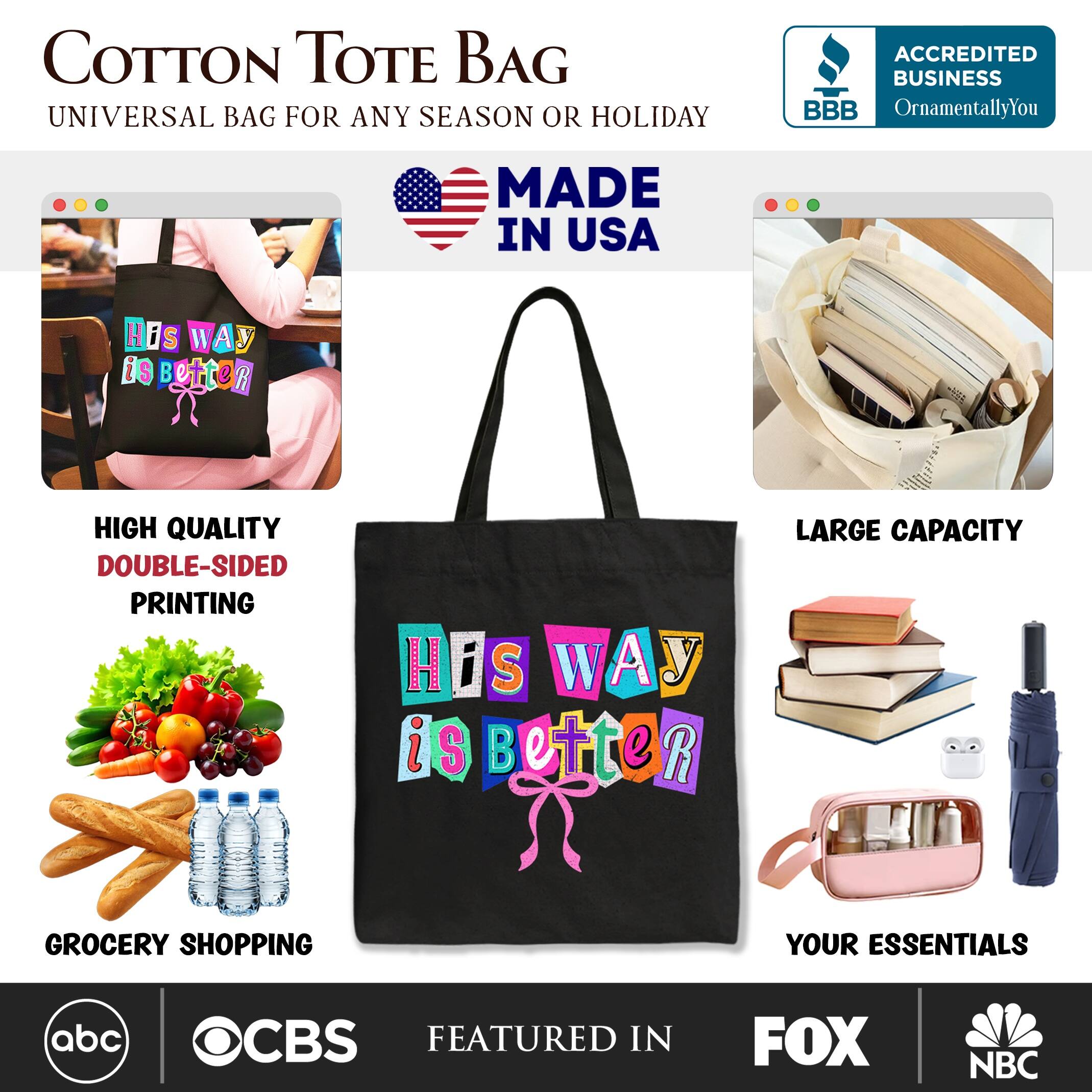 COTTON TOTE BAG  
UNIVERSAL BAG FOR ANY SEASON OR HOLIDAY  
MADE IN USA  

HIGH QUALITY  
DOUBLE-SIDED PRINTING  

LARGE CAPACITY  

GROCERY SHOPPING  
YOUR ESSENTIALS  

ACCREDITED BUSINESS  
BBB  
OrnamentallyYou  

FEATURED IN  
abc  
CBS  
FOX  
NBC