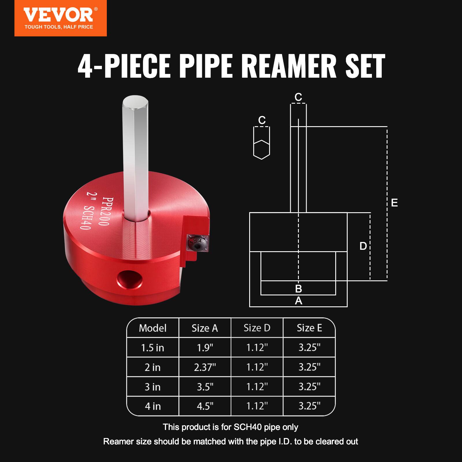 VEVOR  
TOUGH TOOLS, HALF PRICE  

4-PIECE PIPE REAMER SET  

Model | Size A | Size D | Size E  
1.5 in | 1.9" | 1.12" | 3.25"  
2 in | 2.37" | 1.12" | 3.25"  
3 in | 3.5" | 1.12" | 3.25"  
4 in | 4.5" | 1.12" | 3.25"  

This product is for SCH40 pipe only  
Reamer size should be matched with the pipe I.D. to be cleared out