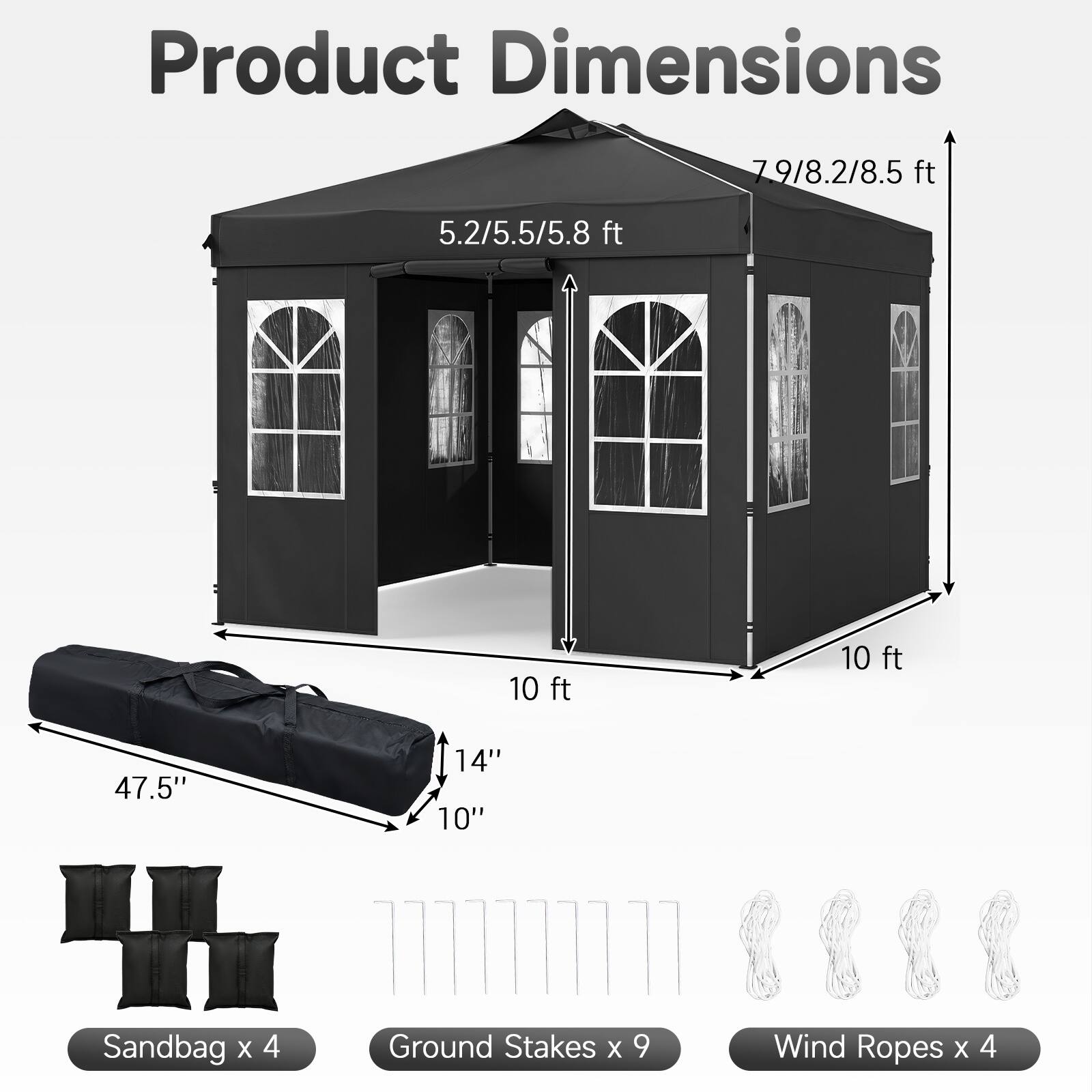 Product Dimensions: 7'9"/8.2"/8.5' ft, 5.2/5.5/5.8 ft, 10 ft, 10 ft, 47.5", 14", 10"  
Sandbag x 4  
Ground Stakes x 9  
Wind Ropes x 4